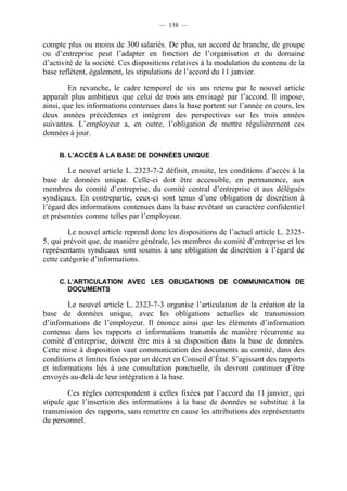 — 138 —


compte plus ou moins de 300 salariés. De plus, un accord de branche, de groupe
ou d’entreprise peut l’adapter en fonction de l’organisation et du domaine
d’activité de la société. Ces dispositions relatives à la modulation du contenu de la
base reflètent, également, les stipulations de l’accord du 11 janvier.

        En revanche, le cadre temporel de six ans retenu par le nouvel article
apparaît plus ambitieux que celui de trois ans envisagé par l’accord. Il impose,
ainsi, que les informations contenues dans la base portent sur l’année en cours, les
deux années précédentes et intègrent des perspectives sur les trois années
suivantes. L’employeur a, en outre, l’obligation de mettre régulièrement ces
données à jour.

     B. L’ACCÈS À LA BASE DE DONNÉES UNIQUE

        Le nouvel article L. 2323-7-2 définit, ensuite, les conditions d’accès à la
base de données unique. Celle-ci doit être accessible, en permanence, aux
membres du comité d’entreprise, du comité central d’entreprise et aux délégués
syndicaux. En contrepartie, ceux-ci sont tenus d’une obligation de discrétion à
l’égard des informations contenues dans la base revêtant un caractère confidentiel
et présentées comme telles par l’employeur.

        Le nouvel article reprend donc les dispositions de l’actuel article L. 2325-
5, qui prévoit que, de manière générale, les membres du comité d’entreprise et les
représentants syndicaux sont soumis à une obligation de discrétion à l’égard de
cette catégorie d’informations.

     C. L’ARTICULATION AVEC LES OBLIGATIONS DE COMMUNICATION DE
        DOCUMENTS

        Le nouvel article L. 2323-7-3 organise l’articulation de la création de la
base de données unique, avec les obligations actuelles de transmission
d’informations de l’employeur. Il énonce ainsi que les éléments d’information
contenus dans les rapports et informations transmis de manière récurrente au
comité d’entreprise, doivent être mis à sa disposition dans la base de données.
Cette mise à disposition vaut communication des documents au comité, dans des
conditions et limites fixées par un décret en Conseil d’État. S’agissant des rapports
et informations liés à une consultation ponctuelle, ils devront continuer d’être
envoyés au-delà de leur intégration à la base.

        Ces règles correspondent à celles fixées par l’accord du 11 janvier, qui
stipule que l’insertion des informations à la base de données se substitue à la
transmission des rapports, sans remettre en cause les attributions des représentants
du personnel.
 