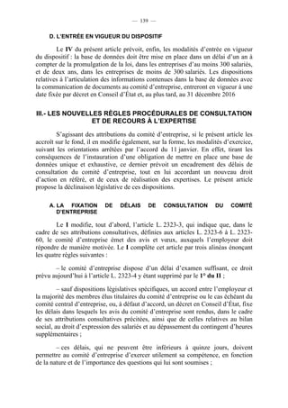 — 139 —

     D. L’ENTRÉE EN VIGUEUR DU DISPOSITIF

        Le IV du présent article prévoit, enfin, les modalités d’entrée en vigueur
du dispositif : la base de données doit être mise en place dans un délai d’un an à
compter de la promulgation de la loi, dans les entreprises d’au moins 300 salariés,
et de deux ans, dans les entreprises de moins de 300 salariés. Les dispositions
relatives à l’articulation des informations contenues dans la base de données avec
la communication de documents au comité d’entreprise, entreront en vigueur à une
date fixée par décret en Conseil d’État et, au plus tard, au 31 décembre 2016

III.- LES NOUVELLES RÈGLES PROCÉDURALES DE CONSULTATION
                 ET DE RECOURS À L’EXPERTISE

        S’agissant des attributions du comité d’entreprise, si le présent article les
accroît sur le fond, il en modifie également, sur la forme, les modalités d’exercice,
suivant les orientations arrêtées par l’accord du 11 janvier. En effet, tirant les
conséquences de l’instauration d’une obligation de mettre en place une base de
données unique et exhaustive, ce dernier prévoit un encadrement des délais de
consultation du comité d’entreprise, tout en lui accordant un nouveau droit
d’action en référé, et de ceux de réalisation des expertises. Le présent article
propose la déclinaison législative de ces dispositions.

     A. LA FIXATION        DE    DÉLAIS     DE    CONSULTATION        DU    COMITÉ
        D’ENTREPRISE

        Le I modifie, tout d’abord, l’article L. 2323-3, qui indique que, dans le
cadre de ses attributions consultatives, définies aux articles L. 2323-6 à L. 2323-
60, le comité d’entreprise émet des avis et vœux, auxquels l’employeur doit
répondre de manière motivée. Le I complète cet article par trois alinéas énonçant
les quatre règles suivantes :

       – le comité d’entreprise dispose d’un délai d’examen suffisant, ce droit
prévu aujourd’hui à l’article L. 2323-4 y étant supprimé par le 1° du II ;

         – sauf dispositions législatives spécifiques, un accord entre l’employeur et
la majorité des membres élus titulaires du comité d’entreprise ou le cas échéant du
comité central d’entreprise, ou, à défaut d’accord, un décret en Conseil d’État, fixe
les délais dans lesquels les avis du comité d’entreprise sont rendus, dans le cadre
de ses attributions consultatives précitées, ainsi que de celles relatives au bilan
social, au droit d’expression des salariés et au dépassement du contingent d’heures
supplémentaires ;

        – ces délais, qui ne peuvent être inférieurs à quinze jours, doivent
permettre au comité d’entreprise d’exercer utilement sa compétence, en fonction
de la nature et de l’importance des questions qui lui sont soumises ;
 