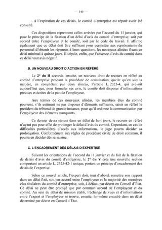— 140 —


        – à l’expiration de ces délais, le comité d’entreprise est réputé avoir été
consulté.

        Ces dispositions reprennent celles arrêtées par l’accord du 11 janvier, qui
pose le principe de la fixation d’un délai d’avis du comité d’entreprise, soit par
accord entre l’employeur et le comité, soit par le code du travail. Il affirme
également que ce délai doit être suffisant pour permettre aux représentants du
personnel d’obtenir les réponses à leurs questions, les nouveaux alinéas fixant ce
délai minimal à quinze jours. Il stipule, enfin, que l’absence d’avis du comité dans
ce délai vaut avis négatif.

     B. UN NOUVEAU DROIT D’ACTION EN RÉFÉRÉ

        Le 2° du II accorde, ensuite, un nouveau droit de recours en référé au
comité d’entreprise pendant la procédure de consultation, quelle qu’en soit la
matière, en complétant par deux alinéas, l’article L. 2323-4, qui prévoit
aujourd’hui que, pour formuler ses avis, le comité doit disposer d’informations
précises et écrites de la part de l’employeur.

        Aux termes de ces nouveaux alinéas, les membres élus du comité
pourront, s’ils estiment ne pas disposer d’éléments suffisants, saisir en référé le
président du tribunal de grande instance, pour qu’il ordonne la communication par
l’employeur des éléments manquants.

         Ce dernier devra statuer dans un délai de huit jours, le recours en référé
n’ayant pas pour effet de prolonger le délai d’avis du comité. Cependant, en cas de
difficultés particulières d’accès aux informations, le juge pourra décider sa
prolongation. Conformément aux règles de procédure civile de droit commun, il
pourra en décider dès sa saisine.

     C. L’ENCADREMENT DES DÉLAIS D’EXPERTISE

        Suivant les orientations de l’accord du 11 janvier et du fait de la fixation
de délais d’avis du comité d’entreprise, le 2° du V crée une nouvelle section
comportant un article L. 2325-42-1 unique, portant un principe d’encadrement des
délais de l’expertise.

         Selon ce nouvel article, l’expert doit, tout d’abord, remettre son rapport
dans un délai fixé, soit par accord entre l’employeur et la majorité des membres
élus titulaires du comité d’entreprise, soit, à défaut, par décret en Conseil d’État.
Ce délai ne peut être prorogé que par commun accord de l’employeur et du
comité. Au sein du délai de mission établi, l’échange de vues et d’informations
entre l’expert et l’employeur se trouve, ensuite, lui-même encadré dans un délai
déterminé par décret en Conseil d’État.
 