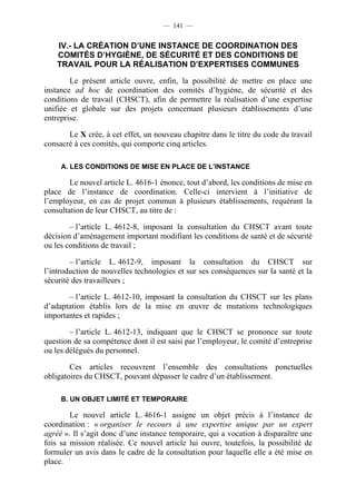 — 141 —


    IV.- LA CRÉATION D’UNE INSTANCE DE COORDINATION DES
    COMITÉS D’HYGIÈNE, DE SÉCURITÉ ET DES CONDITIONS DE
    TRAVAIL POUR LA RÉALISATION D’EXPERTISES COMMUNES

        Le présent article ouvre, enfin, la possibilité de mettre en place une
instance ad hoc de coordination des comités d’hygiène, de sécurité et des
conditions de travail (CHSCT), afin de permettre la réalisation d’une expertise
unifiée et globale sur des projets concernant plusieurs établissements d’une
entreprise.

       Le X crée, à cet effet, un nouveau chapitre dans le titre du code du travail
consacré à ces comités, qui comporte cinq articles.

     A. LES CONDITIONS DE MISE EN PLACE DE L’INSTANCE

        Le nouvel article L. 4616-1 énonce, tout d’abord, les conditions de mise en
place de l’instance de coordination. Celle-ci intervient à l’initiative de
l’employeur, en cas de projet commun à plusieurs établissements, requérant la
consultation de leur CHSCT, au titre de :

        – l’article L. 4612-8, imposant la consultation du CHSCT avant toute
décision d’aménagement important modifiant les conditions de santé et de sécurité
ou les conditions de travail ;

        – l’article L. 4612-9, imposant la consultation du CHSCT sur
l’introduction de nouvelles technologies et sur ses conséquences sur la santé et la
sécurité des travailleurs ;

       – l’article L. 4612-10, imposant la consultation du CHSCT sur les plans
d’adaptation établis lors de la mise en œuvre de mutations technologiques
importantes et rapides ;

        – l’article L. 4612-13, indiquant que le CHSCT se prononce sur toute
question de sa compétence dont il est saisi par l’employeur, le comité d’entreprise
ou les délégués du personnel.

        Ces articles recouvrent l’ensemble des consultations ponctuelles
obligatoires du CHSCT, pouvant dépasser le cadre d’un établissement.

     B. UN OBJET LIMITÉ ET TEMPORAIRE

        Le nouvel article L. 4616-1 assigne un objet précis à l’instance de
coordination : « organiser le recours à une expertise unique par un expert
agréé ». Il s’agit donc d’une instance temporaire, qui a vocation à disparaître une
fois sa mission réalisée. Ce nouvel article lui ouvre, toutefois, la possibilité de
formuler un avis dans le cadre de la consultation pour laquelle elle a été mise en
place.
 