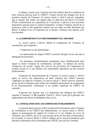 — 142 —


        Il indique, ensuite, que l’expertise doit être réalisée dans les conditions de
droit commun prévues pour le CHSCT, l’expert devant être désigné lors de la
première réunion de l’instance. Le nouvel article L. 4616-3 prévoit, cependant,
que ce dernier doit rendre son rapport dans un délai fixé par décret en Conseil
d’État, conformément aux stipulations de l’accord du 11 janvier et aux nouvelles
dispositions prévues pour le comité d’entreprise. Lorsque l’instance choisit de se
prononcer, celle-ci doit également émettre son avis dans un délai déterminé par
décret. À défaut d’avis à l’expiration de ce dernier, l’instance sera réputée avoir
été consultée.

     C. LA COMPOSITION ET LE FONCTIONNEMENT DE L’INSTANCE

       Le nouvel article L. 4616-2 définit la composition de l’instance de
coordination, qui comprend :

        – l’employeur ou son représentant ;

        – un représentant de chaque CHSCT concerné, désigné en son sein par la
délégation du personnel ;

        – les personnes, territorialement compétentes pour l’établissement dans
lequel se réunit l’instance de coordination, suivantes : le médecin du travail,
l’inspecteur du travail, l’agent des services de prévention de l’organisme de
sécurité sociale et, le cas échéant, des responsables spécialisés sur des secteurs
professionnels.

        S’agissant du fonctionnement de l’instance, le nouvel article L. 4616-4
opère un renvoi aux dispositions de droit commun des CHSCT pouvant
s’appliquer au cadre de l’instance. Le nouvel article L. 4616-5 prévoit, toutefois,
qu’un accord d’entreprise peut arrêter des modalités particulières de composition
et de fonctionnement, notamment si un nombre important de CHSCT est
concerné.

        S’agissant des moyens mis à la disposition des délégués des CHSCT
siégeant à l’instance, le XI complète l’article L. 4614-3 pour qu’il permette une
augmentation des heures de délégation dans ce cas.

     D. L’ARTICULATION AVEC LES COMITÉS DES ÉTABLISSEMENTS

        Le présent article prévoit, enfin, le dispositif d’articulation entre l’instance
de coordination et les CHSCT des établissements. Le nouvel article L. 4616-3
impose la transmission du rapport de l’expert et, le cas échéant, de l’avis de
l’instance, aux CHSCT, qui ne se trouvent pas privés de leur droit d’information.
En revanche, le nouvel article L. 4616-5 indique qu’un accord d’entreprise peut
décider la substitution de la consultation des CHCST, par celle de l’instance.
 