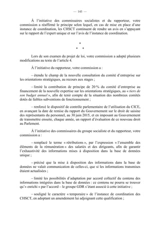 — 143 —


         À l’initiative des commissaires socialistes et du rapporteur, votre
commission a réaffirmé le principe selon lequel, en cas de mise en place d’une
instance de coordination, les CHSCT continuent de rendre un avis en s’appuyant
sur le rapport de l’expert unique et sur l’avis de l’instance de coordination.

                                           *
                                       *       *

       Lors de son examen du projet de loi, votre commission a adopté plusieurs
modifications au texte de l’article 4.

        À l’initiative du rapporteur, votre commission a :

        – étendu le champ de la nouvelle consultation du comité d’entreprise sur
les orientations stratégiques, au recours aux stages ;

        – limité la contribution de principe de 20 % du comité d’entreprise au
financement de la nouvelle expertise sur les orientations stratégiques, au « tiers de
son budget annuel », afin de tenir compte de la situation des nombreux comités
dotés de faibles subventions de fonctionnement ;

        – renforcé le dispositif de contrôle parlementaire de l’utilisation du CICE,
en avançant la date de remise du rapport du Gouvernement sur le droit de saisine
des représentants du personnel, au 30 juin 2015, et en imposant au Gouvernement
de transmettre ensuite, chaque année, un rapport d’évaluation de ce nouveau droit
au Parlement.

      À l’initiative des commissaires du groupe socialiste et du rapporteur, votre
commission a :

        – remplacé le terme « rétributions », par l’expression « l’ensemble des
éléments de la rémunération » des salariés et des dirigeants, afin de garantir
l’exhaustivité des informations mises à disposition dans la base de données
unique ;

         – précisé que la mise à disposition des informations dans la base de
données ne valait communication de celles-ci, que si les informations transmises
étaient actualisées ;

       – limité les possibilités d’adaptation par accord collectif du contenu des
informations intégrées dans la base de données : ce contenu ne pourra se trouver
qu’« enrichi » par l’accord – le groupe GDR s’étant associé à cette initiative ;

     – souligné le caractère « temporaire » de l’instance de coordination des
CHSCT, en adoptant un amendement lui adjoignant cette qualification ;
 
