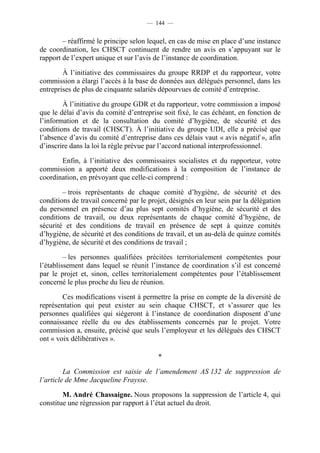 — 144 —


        – réaffirmé le principe selon lequel, en cas de mise en place d’une instance
de coordination, les CHSCT continuent de rendre un avis en s’appuyant sur le
rapport de l’expert unique et sur l’avis de l’instance de coordination.

        À l’initiative des commissaires du groupe RRDP et du rapporteur, votre
commission a élargi l’accès à la base de données aux délégués personnel, dans les
entreprises de plus de cinquante salariés dépourvues de comité d’entreprise.

        À l’initiative du groupe GDR et du rapporteur, votre commission a imposé
que le délai d’avis du comité d’entreprise soit fixé, le cas échéant, en fonction de
l’information et de la consultation du comité d’hygiène, de sécurité et des
conditions de travail (CHSCT). À l’initiative du groupe UDI, elle a précisé que
l’absence d’avis du comité d’entreprise dans ces délais vaut « avis négatif », afin
d’inscrire dans la loi la règle prévue par l’accord national interprofessionnel.

       Enfin, à l’initiative des commissaires socialistes et du rapporteur, votre
commission a apporté deux modifications à la composition de l’instance de
coordination, en prévoyant que celle-ci comprend :

        – trois représentants de chaque comité d’hygiène, de sécurité et des
conditions de travail concerné par le projet, désignés en leur sein par la délégation
du personnel en présence d’au plus sept comités d’hygiène, de sécurité et des
conditions de travail, ou deux représentants de chaque comité d’hygiène, de
sécurité et des conditions de travail en présence de sept à quinze comités
d’hygiène, de sécurité et des conditions de travail, et un au-delà de quinze comités
d’hygiène, de sécurité et des conditions de travail ;

         – les personnes qualifiées précitées territorialement compétentes pour
l’établissement dans lequel se réunit l’instance de coordination s’il est concerné
par le projet et, sinon, celles territorialement compétentes pour l’établissement
concerné le plus proche du lieu de réunion.

        Ces modifications visent à permettre la prise en compte de la diversité de
représentation qui peut exister au sein chaque CHSCT, et s’assurer que les
personnes qualifiées qui siégeront à l’instance de coordination disposent d’une
connaissance réelle du ou des établissements concernés par le projet. Votre
commission a, ensuite, précisé que seuls l’employeur et les délégués des CHSCT
ont « voix délibératives ».

                                         *

         La Commission est saisie de l’amendement AS 132 de suppression de
l’article de Mme Jacqueline Fraysse.

        M. André Chassaigne. Nous proposons la suppression de l’article 4, qui
constitue une régression par rapport à l’état actuel du droit.
 