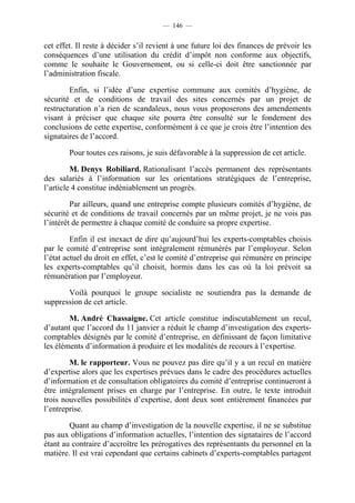 — 146 —


cet effet. Il reste à décider s’il revient à une future loi des finances de prévoir les
conséquences d’une utilisation du crédit d’impôt non conforme aux objectifs,
comme le souhaite le Gouvernement, ou si celle-ci doit être sanctionnée par
l’administration fiscale.

        Enfin, si l’idée d’une expertise commune aux comités d’hygiène, de
sécurité et de conditions de travail des sites concernés par un projet de
restructuration n’a rien de scandaleux, nous vous proposerons des amendements
visant à préciser que chaque site pourra être consulté sur le fondement des
conclusions de cette expertise, conformément à ce que je crois être l’intention des
signataires de l’accord.

        Pour toutes ces raisons, je suis défavorable à la suppression de cet article.

         M. Denys Robiliard. Rationalisant l’accès permanent des représentants
des salariés à l’information sur les orientations stratégiques de l’entreprise,
l’article 4 constitue indéniablement un progrès.

         Par ailleurs, quand une entreprise compte plusieurs comités d’hygiène, de
sécurité et de conditions de travail concernés par un même projet, je ne vois pas
l’intérêt de permettre à chaque comité de conduire sa propre expertise.

         Enfin il est inexact de dire qu’aujourd’hui les experts-comptables choisis
par le comité d’entreprise sont intégralement rémunérés par l’employeur. Selon
l’état actuel du droit en effet, c’est le comité d’entreprise qui rémunère en principe
les experts-comptables qu’il choisit, hormis dans les cas où la loi prévoit sa
rémunération par l’employeur.

       Voilà pourquoi le groupe socialiste ne soutiendra pas la demande de
suppression de cet article.

        M. André Chassaigne. Cet article constitue indiscutablement un recul,
d’autant que l’accord du 11 janvier a réduit le champ d’investigation des experts-
comptables désignés par le comité d’entreprise, en définissant de façon limitative
les éléments d’information à produire et les modalités de recours à l’expertise.

        M. le rapporteur. Vous ne pouvez pas dire qu’il y a un recul en matière
d’expertise alors que les expertises prévues dans le cadre des procédures actuelles
d’information et de consultation obligatoires du comité d’entreprise continueront à
être intégralement prises en charge par l’entreprise. En outre, le texte introduit
trois nouvelles possibilités d’expertise, dont deux sont entièrement financées par
l’entreprise.

        Quant au champ d’investigation de la nouvelle expertise, il ne se substitue
pas aux obligations d’information actuelles, l’intention des signataires de l’accord
étant au contraire d’accroître les prérogatives des représentants du personnel en la
matière. Il est vrai cependant que certains cabinets d’experts-comptables partagent
 