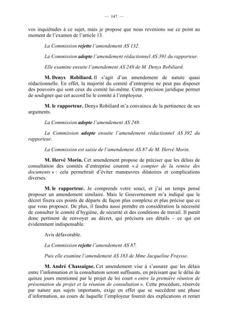 — 147 —


vos inquiétudes à ce sujet, mais je propose que nous revenions sur ce point au
moment de l’examen de l’article 13.

        La Commission rejette l’amendement AS 132.

        La Commission adopte l’amendement rédactionnel AS 391 du rapporteur.

        Elle examine ensuite l’amendement AS 248 de M. Denys Robiliard.

        M. Denys Robiliard. Il s’agit d’un amendement de nature quasi
rédactionnelle. En effet, la majorité du comité d’entreprise ne peut pas disposer
des pouvoirs qui sont ceux du comité lui-même. Cette précision juridique permet
de souligner que cet accord lie le comité à l’employeur.

      M. le rapporteur. Denys Robiliard m’a convaincu de la pertinence de ses
arguments.

        La Commission adopte l’amendement AS 248.

       La Commission adopte ensuite l’amendement rédactionnel AS 392 du
rapporteur.

        La Commission est saisie de l’amendement AS 87 de M. Hervé Morin.

        M. Hervé Morin. Cet amendement propose de préciser que les délais de
consultation des comités d’entreprise courent « à compter de la remise des
documents » : cela permettrait d’éviter manœuvres dilatoires et complications
diverses.

        M. le rapporteur. Je comprends votre souci, et j’ai un temps pensé
proposer un amendement similaire. Mais le Gouvernement m’a indiqué que le
décret fixera ces points de départs de façon plus complexe et plus précise que ce
que vous proposez. De plus, il faudra aussi prendre en considération la nécessité
de consulter le comité d’hygiène, de sécurité et des conditions de travail. Il paraît
donc pertinent de renvoyer au décret, qui précisera ces détails – ce qui est
évidemment indispensable.

        Avis défavorable.

        La Commission rejette l’amendement AS 87.

        Puis elle examine l’amendement AS 183 de Mme Jacqueline Fraysse.

         M. André Chassaigne. Cet amendement vise à s’assurer que les délais
entre l’information et la consultation seront suffisants, en précisant que le délai de
quinze jours mentionné par le projet de loi court « entre la première réunion de
présentation du projet et la réunion de consultation ». Cette procédure, réservée
par nature aux sujets importants, exige en effet que se succèdent une phase
d’information, au cours de laquelle l’employeur fournit des explications et remet
 