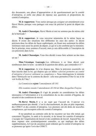 — 148 —


des documents, une phase d’appropriation et de questionnement par le comité
d’entreprise, et enfin une phase de réponse aux questions et propositions du
comité d’entreprise.

        M. le rapporteur. Vous auriez presque pu cosigner cet amendement avec
Hervé Morin, puisque vous partagez son souci de préciser le point de départ des
délais.

        M. André Chassaigne. Hervé Morin et moi ne sommes pas du même côté
de la barricade !

        M. le rapporteur. Je vous renverrai néanmoins de la même façon au
décret. Il existe des situations très différentes les unes des autres : le décret
précisera donc les délais de façon sophistiquée, en fixant non seulement les délais
minimaux mais aussi les points de départ, ce qui m’a été confirmé par le ministère.
Sur le principe, nous sommes d’accord, mais je suis défavorable à l’inscription de
ces précisions dans la loi.

           M. André Chassaigne. Vous êtes décidé à nous faire acheter un âne dans
un sac !

      Mme Véronique Louwagie. Les références à ce futur décret sont
nombreuses dans le texte : au-delà de la question des délais, que contiendra-t-il ?

         M. le rapporteur. Je n’en dispose pas. Mais la précision essentielle est
bien inscrite dans la loi, qui dispose que ces délais « doivent permettre au comité
d’entreprise d’exercer utilement sa compétence ». Nous interrogerons le ministre
dans l’hémicycle sur le contenu du décret : cela nous permettra d’ôter le sac et de
voir la tête de l’âne !

           La Commission rejette l’amendement AS 183.

           Elle examine ensuite l’amendement AS 184 de Mme Jacqueline Fraysse.

        M. André Chassaigne. Il s’agit de prendre en considération les délais
nécessaires à l’information et à la consultation du ou des comités d’hygiène, de
sécurité et des conditions de travail.

       M. Hervé Morin. Il y a un sujet que l’accord du 11 janvier n’a
malheureusement pas abordé : c’est le chevauchement, de plus en plus important,
des CHSCT et des comités d’entreprise. Les premiers ont été dotés de nouvelles
compétences, qui recoupent celles du comité d’entreprise.

       Il me paraîtrait au contraire utile de les recentrer sur leur rôle initial, qui
concernait l’hygiène, la santé et la sécurité, et de laisser les comités d’entreprise
s’occuper de l’organisation du travail et des conditions de travail. Aujourd’hui, les
deux organes sont systématiquement consultés, ce qui implique des délais
supplémentaires, la Cour de cassation ayant ordonné que le comité d’entreprise ne
se prononce qu’après l’avis des CHSCT.
 