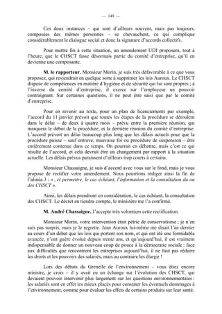 — 149 —


       Ces deux instances – qui sont d’ailleurs souvent, mais pas toujours,
composées des mêmes personnes – se chevauchent, ce qui complique
considérablement le dialogue social et donc la signature d’accords collectifs.

        Pour mettre fin à cette situation, un amendement UDI proposera, tout à
l’heure, que le CHSCT fasse désormais partie du comité d’entreprise, qu’il en
devienne une composante.

        M. le rapporteur. Monsieur Morin, je suis très défavorable à ce que vous
proposez, qui reviendrait en quelque sorte à supprimer les lois Auroux. Le CHSCT
dispose de compétences en matière d’hygiène et de sécurité qui lui sont propres ; à
l’inverse du comité d’entreprise, il exerce sur l’employeur un pouvoir
contraignant. Sur certaines questions, il ne peut être saisi que par le comité
d’entreprise.

        Pour en revenir au texte, pour un plan de licenciements par exemple,
l’accord du 11 janvier prévoit que toutes les étapes de la procédure se déroulent
dans le délai – de deux à quatre mois – prévu entre la première réunion, qui
marquera le début de la procédure, et la dernière réunion du comité d’entreprise.
L’accord prévoit un délai beaucoup plus long que les délais actuels pour que la
procédure puisse – sauf entrave, mauvaise foi ou procédure de suspension – être
entièrement contenue dans ce temps. On pourrait en débattre, mais c’est ce qui
résulte de l’accord, et cela devrait être un changement par rapport à la situation
actuelle. Les délais prévus paraissent d’ailleurs trop courts à certains.

         Monsieur Chassaigne, je suis d’accord avec vous sur le fond, mais je vous
propose de rectifier votre amendement. Nous pourrions rédiger ainsi la fin de
l’alinéa 3 : « , et permettre, le cas échéant, l’information et la consultation du ou
des CHSCT ».

      Ainsi, les délais prendront en considération, le cas échéant, la consultation
des CHSCT. Le décret en tiendra compte, le ministère me l’a confirmé.

        M. André Chassaigne. J’accepte très volontiers cette rectification.

         Monsieur Morin, votre intervention était pétrie de conservatisme ; je n’en
suis pas surpris, mais je le regrette. Jean Auroux lui-même me disait l’an dernier
au cours d’un débat que les lois qui portent son nom, et qui ont été une formidable
avancée, n’ont guère évolué depuis trente ans, et qu’aujourd’hui, il est vraiment
indispensable de donner un nouveau coup de pouce à la démocratie sociale : face
aux difficultés que rencontrent les entreprises aujourd’hui, il ne faut pas réduire
les droits et les pouvoirs des salariés, mais au contraire les élargir !

         Lors des débats du Grenelle de l’environnement – vous étiez encore
ministre, je crois – il y avait eu un échange sur l’évolution des CHSCT, qui
devaient pouvoir intervenir plus largement sur les questions environnementales :
les salariés sont en effet les mieux placés pour constater les éventuels dommages à
l’environnement, comme pour évaluer les effets de certains produits sur leur santé.
 