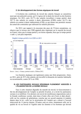 — 15 —


          2. Un développement des formes atypiques de travail

         L’évolution des conditions de travail des salariés français se caractérise
aussi par une précarité accrue, qu’il s’agisse de la durée du travail ou des horaires
atypiques. En 2011, près 18,7 % des salariés travaillent à temps partiel, dont
28,7 % des salariés en contrat à durée déterminée (CDD) contre 16,5 % des
salariés en contrat à durée indéterminée (CDI), ce qui donne une première mesure
du cumul des contraintes que subissent les salariés précaires.

        En 2012, par rapport à la moyenne des pays de l’Union européenne, on
observe que le recours aux CDD apparaît plus important sur le marché du travail
en France, alors que le temps partiel y est moins répandu, bien que le temps partiel
« subi » y soit plus important.




Source : Insee, « France, portrait social », Édition 2012.

       Les horaires atypiques ont également connu une forte progression. Ainsi,
en 2011, près de 29 % des salariés ont travaillé le dimanche de manière habituelle
ou occasionnelle, contre 20 % en 1990.

      B. LES PARTENAIRES SOCIAUX DÉSORMAIS PLEINEMENT ASSOCIÉS À
         L’ÉLABORATION DE LA NORME SOCIALE

        Face à cette situation dégradée du marché du travail, le Gouvernement a
fait du développement de l’emploi sa priorité d’action, et a invité les partenaires
sociaux à se mobiliser. Ces derniers ont ouvert de nombreuses négociations suite à
la Grande conférence sociale, dont deux d’entre elles ont d’ores et déjà abouti :
celle sur les contrats de générations, conclue par un accord unanime et traduite
depuis dans la loi ; celle sur la sécurisation de l’emploi qui a abouti à l’accord
transversal du 11 janvier dernier. D’autres sont en cours, notamment celle sur la
qualité de vie au travail et l’égalité entre les femmes et les hommes qui devrait
 