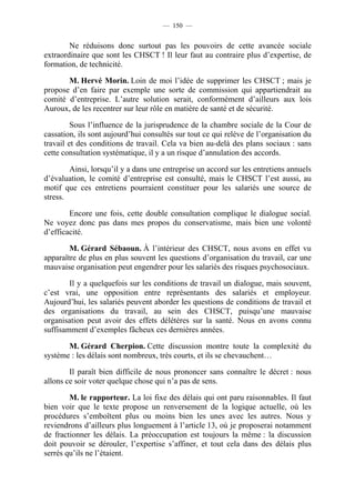 — 150 —


        Ne réduisons donc surtout pas les pouvoirs de cette avancée sociale
extraordinaire que sont les CHSCT ! Il leur faut au contraire plus d’expertise, de
formation, de technicité.

       M. Hervé Morin. Loin de moi l’idée de supprimer les CHSCT ; mais je
propose d’en faire par exemple une sorte de commission qui appartiendrait au
comité d’entreprise. L’autre solution serait, conformément d’ailleurs aux lois
Auroux, de les recentrer sur leur rôle en matière de santé et de sécurité.

         Sous l’influence de la jurisprudence de la chambre sociale de la Cour de
cassation, ils sont aujourd’hui consultés sur tout ce qui relève de l’organisation du
travail et des conditions de travail. Cela va bien au-delà des plans sociaux : sans
cette consultation systématique, il y a un risque d’annulation des accords.

        Ainsi, lorsqu’il y a dans une entreprise un accord sur les entretiens annuels
d’évaluation, le comité d’entreprise est consulté, mais le CHSCT l’est aussi, au
motif que ces entretiens pourraient constituer pour les salariés une source de
stress.

        Encore une fois, cette double consultation complique le dialogue social.
Ne voyez donc pas dans mes propos du conservatisme, mais bien une volonté
d’efficacité.

        M. Gérard Sébaoun. À l’intérieur des CHSCT, nous avons en effet vu
apparaître de plus en plus souvent les questions d’organisation du travail, car une
mauvaise organisation peut engendrer pour les salariés des risques psychosociaux.

        Il y a quelquefois sur les conditions de travail un dialogue, mais souvent,
c’est vrai, une opposition entre représentants des salariés et employeur.
Aujourd’hui, les salariés peuvent aborder les questions de conditions de travail et
des organisations du travail, au sein des CHSCT, puisqu’une mauvaise
organisation peut avoir des effets délétères sur la santé. Nous en avons connu
suffisamment d’exemples fâcheux ces dernières années.

       M. Gérard Cherpion. Cette discussion montre toute la complexité du
système : les délais sont nombreux, très courts, et ils se chevauchent…

        Il paraît bien difficile de nous prononcer sans connaître le décret : nous
allons ce soir voter quelque chose qui n’a pas de sens.

        M. le rapporteur. La loi fixe des délais qui ont paru raisonnables. Il faut
bien voir que le texte propose un renversement de la logique actuelle, où les
procédures s’emboîtent plus ou moins bien les unes avec les autres. Nous y
reviendrons d’ailleurs plus longuement à l’article 13, où je proposerai notamment
de fractionner les délais. La préoccupation est toujours la même : la discussion
doit pouvoir se dérouler, l’expertise s’affiner, et tout cela dans des délais plus
serrés qu’ils ne l’étaient.
 