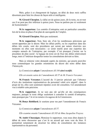 — 151 —


      Mais, grâce à ce changement de logique, un délai de deux mois suffira
désormais pour faire les choses de façon utile et intelligente.

        M. Gérard Cherpion. Le délai est de quinze jours, dit le texte, ou en tout
cas il ne peut pas être inférieur à quinze jours. Nous ne parlons pas ici seulement
de licenciements !

         M. le rapporteur. Les comités d’entreprise sont en particulier consultés
lors de la mise en place d’un plan de sauvegarde de l’emploi.

       M. Gérard Cherpion. Mais pas seulement.

        M. le rapporteur. Non, bien sûr, d’où les nombreuses précisions qui
seront apportées par le décret. Mais les délais préfix, ou les expertises dans des
délais très courts, sont des procédures qui seront par nature réservées aux
moments où elles sont nécessaires : ce serait inutile pour une expertise des
comptes annuels de l’entreprise, par exemple. C’est pourquoi j’insiste sur la
procédure de plan social : la logique du texte est de fixer des délais relativement
longs, mais à l’intérieur desquelles toutes les consultations doivent se faire.

       Mais je relaierai votre demande auprès du ministre, qui pourra peut-être
nous communiquer les grandes orientations du décret dès notre débat dans
l’hémicycle.

       La Commission adopte l’amendement AS 184 ainsi rectifié.

       Elle est ensuite saisie de l’amendement AS 57 de M. Francis Vercamer.

         M. Francis Vercamer. L’accord du 11 janvier précisait que l’absence
d’avis des institutions représentatives du personnel valait avis négatif ; dans le
projet de loi, elles sont seulement réputées avoir été consultées. Cet amendement
vise à rétablir cette précision.

       M. le rapporteur. Je ne suis pas sûr qu’elle ait des conséquences
majeures, puisque le texte oblige seulement à consulter le comité d’entreprise,
mais pourquoi pas ? Je m’en remets à la sagesse de la Commission.

      M. Denys Robiliard. Je soutiens pour ma part l’amendement de Francis
Vercamer.

       La Commission adopte l’amendement AS 57.

       Elle examine ensuite l’amendement AS 185 de Mme Jacqueline Fraysse.

        M. André Chassaigne. Monsieur le rapporteur, vous nous dites depuis le
début de notre discussion que c’est là un accord qui nous veut du bien. Il
permettrait notamment de sécuriser les délais de consultation des instances
représentatives du personnel.
 