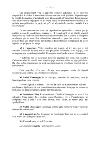 — 152 —


        Cet amendement vise à apporter quelque cohérence à ce nouveau
dispositif et à vérifier si votre bienveillance est tout à fait justifiée : il précise que
le comité d’entreprise n’est réputé avoir été consulté à l’expiration des délais que
sous réserve que l’employeur lui ait fourni toutes les informations nécessaires à sa
parfaite compréhension du projet et qu’il ait répondu de manière motivée à ses
observations.

        De nos consultations avec les organisations syndicales – termes que je
préfère à ceux de « partenaires sociaux » – il ressort qu’il est en réalité souvent
impossible de rendre un avis dans un délai raisonnable, car le comité d’entreprise
ne dispose pas de toutes les informations nécessaires : pour les obtenir, et donc
pouvoir faire des observations pertinentes, il faut interroger l’employeur de façon
répétée, ce qui prend du temps.

        M. le rapporteur. Votre intention est louable, et j’y suis tout à fait
sensible. Toutefois, le texte prévoit une procédure différente : c’est le juge, saisi
en urgence, qui peut obtenir du chef d’entreprise tous les documents nécessaires.

        N’oublions pas les nouveaux pouvoirs accordés lors d’un plan social à
l’administration du travail, mais aussi au juge administratif et au juge judiciaire.
De plus, si les informations ne sont pas transmises, la procédure pourrait être in
fine annulée.

      Cette procédure n’est pas celle que vous proposez, mais elle répond
néanmoins, me semble-t-il, à votre préoccupation.

        M. André Chassaigne. Je ne crois pas, monsieur le rapporteur, mais je
ferai expertiser votre réponse.

        Je vous signale d’ailleurs – ce sera le sujet de l’amendement suivant –
qu’il ressort également de nos consultations que demander à un juge de statuer en
huit jours sur ces problèmes ne paraît pas très sérieux.

        M. Dominique Tian. L’amendement d’André Chassaigne est tout à fait
subjectif. Vous parlez de « parfaite compréhension ». Et si l’interlocuteur ne
comprend rien à rien ? Cela peut arriver, vous savez, et même chez des
syndicalistes !

       M. André Chassaigne. Continuez comme cela, monsieur Tian, vous nous
donnez des cartouches !

       M. le rapporteur. Sur les propos de Dominique Tian, j’ai un avis, mais il
vaut mieux que je le garde pour moi.

        Sur l’amendement, avis défavorable.

        La Commission rejette l’amendement AS 185.
 