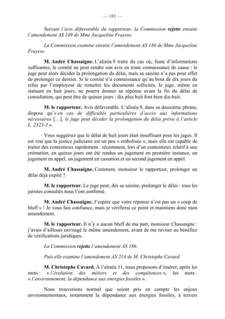 — 153 —


       Suivant l’avis défavorable du rapporteur, la Commission rejette ensuite
l’amendement AS 149 de Mme Jacqueline Fraysse.

       La Commission examine ensuite l’amendement AS 186 de Mme Jacqueline
Fraysse.

        M. André Chassaigne. L’alinéa 9 traite du cas où, faute d’informations
suffisantes, le comité ne peut rendre son avis en toute connaissance de cause : le
juge peut alors décider la prolongation du délai, mais sa saisine n’a pas pour effet
de prolonger ce dernier. Si le comité n’a connaissance qu’au bout de dix jours du
refus par l’employeur de remettre les documents sollicités, le juge, même en
statuant en huit jours, ne pourra donner sa réponse avant la fin du délai de
consultation, qui peut être de quinze jours : dix plus huit font bien dix-huit.

       M. le rapporteur. Avis défavorable. L’alinéa 9, dans sa deuxième phrase,
dispose qu’« en cas de difficultés particulières d’accès aux informations
nécessaires […], le juge peut décider la prolongation du délai prévu à l’article
L. 2323-3 ».

         Vous suggériez que le délai de huit jours était insuffisant pour les juges. Il
est vrai que la justice judiciaire est un peu « embolisée », mais elle est capable de
traiter des contentieux rapidement : récemment, lors d’un contentieux relatif à une
crémation, en quinze jours ont été rendus un jugement en première instance, un
jugement en appel, un jugement en cassation et un second jugement en appel.

        M. André Chassaigne. Comment, monsieur le rapporteur, prolonger un
délai déjà expiré ?

         M. le rapporteur. Le juge peut, dès sa saisine, prolonger le délai : tous les
juristes consultés nous l’ont confirmé.

         M. André Chassaigne. J’espère que votre réponse n’est pas un « coup de
bluff » ! Je vous fais confiance, mais je vérifierai ce point et maintiens donc mon
amendement.

        M. le rapporteur. Il n’y a aucun bluff de ma part, monsieur Chassaigne :
j’avais d’ailleurs envisagé le même amendement, avant de me raviser au bénéfice
de vérifications juridiques.

        La Commission rejette l’amendement AS 186.

        Puis elle examine l’amendement AS 214 de M. Christophe Cavard.

        M. Christophe Cavard. À l’alinéa 11, nous proposons d’insérer, après les
mots : « l’évolution des métiers et des compétences », les mots :
« l’environnement, la dépendance aux énergies fossiles ».

       Nous trouverions normal que soient pris en compte les enjeux
environnementaux, notamment la dépendance aux énergies fossiles, à travers
 
