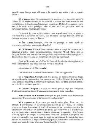 — 154 —


laquelle nous faisons aussi référence à la question des coûts et des « circuits
courts ».

         M. le rapporteur. Cet amendement se combine avec un autre, relatif à
l’alinéa 22. Il propose d’associer les salariés, à travers leur information et leur
consultation, à la mutation écologique des entreprises. De fait, l’écologie ne relève
pas de la seule action publique : elle se joue aussi au quotidien, pour les
particuliers comme pour les entreprises.

        Cependant, je vous invite à retirer votre amendement pour en revoir la
rédaction d’ici à l’examen en séance, afin de mieux l’insérer dans cet alinéa qui
énumère un grand nombre de thèmes.

       M. Élie Aboud. Pourquoi, soit dit au passage et sans esprit de
provocation, se limiter aux énergies fossiles ?

        M. Christophe Cavard. Nous sommes prêts à élargir la consultation à
beaucoup d’autres sujets environnementaux, monsieur Aboud. Reste que les
énergies fossiles sont essentielles au regard des enjeux de mutation écologique et
des questions de coûts, que les entreprises subissent de plein fouet.

         Quoi qu’il en soit, au bénéfice de l’accord de principe du rapporteur, je
retire l’amendement à ce stade afin d’en revoir la rédaction.

        L’amendement AS 214 est retiré.

        La Commission examine l’amendement AS 296 du rapporteur.

         M. le rapporteur. Une réflexion plus globale est nécessaire sur les stages,
au sujet desquels s’accumulent des mesures sans réelle efficacité. Je pense qu’il
serait utile que le comité d’entreprise soit consulté aussi sur cette question, comme
sur celle des contrats temporaires.

       M. Gérard Cherpion. Le code du travail prévoit déjà une obligation
d’information sur les stages : l’amendement me semble donc redondant.

       Mme Isabelle Le Callennec. Pourquoi ne pas étendre cette information
aux contrats d’apprentissage et de formation en alternance ?

        M. le rapporteur. Je ne mets pas sur le même plan, d’une part, les
contrats d’apprentissage et de professionnalisation et, de l’autre, les contrats
précaires tels que les contrats à durée déterminée et les contrats en intérim. Le
comité sera consulté sur les contrats de travail qui contribuent à la flexibilité au
sein de l’entreprise : sous-traitance, intérim et contrats temporaires ; il m’a paru
utile d’y ajouter les stages. Au demeurant, monsieur Cherpion, l’obligation que
vous avez rappelée vaut aussi pour les contrats temporaires. Le point dont nous
parlons est au cœur de la négociation stratégique ; or, force est de constater que les
stages sont aussi devenus, hélas, une forme d’emploi précaire.
 