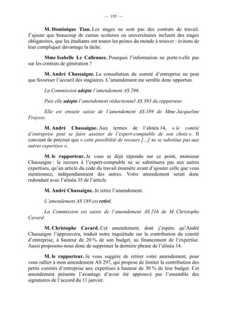 — 155 —


        M. Dominique Tian. Les stages ne sont pas des contrats de travail.
J’ajoute que beaucoup de cursus scolaires ou universitaires incluent des stages
obligatoires, que les étudiants ont toutes les peines du monde à trouver : évitons de
leur compliquer davantage la tâche.

         Mme Isabelle Le Callennec. Pourquoi l’information ne porte-t-elle pas
sur les contrats de génération ?

       M. André Chassaigne. La consultation du comité d’entreprise ne peut
que favoriser l’accueil des stagiaires. L’amendement me semble donc opportun.

        La Commission adopte l’amendement AS 296.

        Puis elle adopte l’amendement rédactionnel AS 393 du rapporteur.

       Elle est ensuite saisie de l’amendement AS 189 de Mme Jacqueline
Fraysse.

        M. André Chassaigne. Aux termes de l’alinéa 14, « le comité
d’entreprise peut se faire assister de l’expert-comptable de son choix ». Il
convient de préciser que « cette possibilité de recours […] ne se substitue pas aux
autres expertises ».

        M. le rapporteur. Je vous ai déjà répondu sur ce point, monsieur
Chassaigne : le recours à l’expert-comptable ne se substituera pas aux autres
expertises, qu’un article du code du travail énumère avant d’ajouter celle que vous
mentionnez, indépendamment des autres. Votre amendement serait donc
redondant avec l’alinéa 35 de l’article.

        M. André Chassaigne. Je retire l’amendement.

        L’amendement AS 189 est retiré.

       La Commission est saisie de l’amendement AS 216 de M. Christophe
Cavard.

        M. Christophe Cavard. Cet amendement, dont j’espère qu’André
Chassaigne l’approuvera, traduit notre inquiétude sur la contribution du comité
d’entreprise, à hauteur de 20 % de son budget, au financement de l’expertise.
Aussi proposons-nous donc de supprimer la dernière phrase de l’alinéa 14.

        M. le rapporteur. Je vous suggère de retirer votre amendement, pour
vous rallier à mon amendement AS 297, qui propose de limiter la contribution des
petits comités d’entreprise aux expertises à hauteur de 30 % de leur budget. Cet
amendement présente l’avantage d’avoir été approuvé par l’ensemble des
signataires de l’accord du 11 janvier.
 
