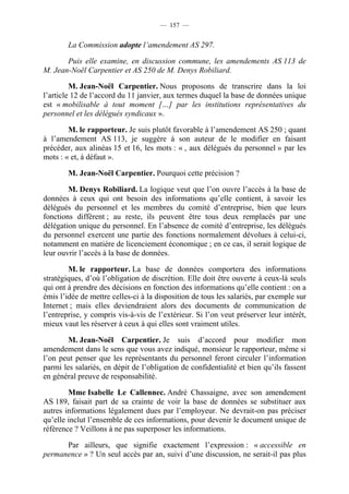 — 157 —


        La Commission adopte l’amendement AS 297.

       Puis elle examine, en discussion commune, les amendements AS 113 de
M. Jean-Noël Carpentier et AS 250 de M. Denys Robiliard.

         M. Jean-Noël Carpentier. Nous proposons de transcrire dans la loi
l’article 12 de l’accord du 11 janvier, aux termes duquel la base de données unique
est « mobilisable à tout moment […] par les institutions représentatives du
personnel et les délégués syndicaux ».

        M. le rapporteur. Je suis plutôt favorable à l’amendement AS 250 ; quant
à l’amendement AS 113, je suggère à son auteur de le modifier en faisant
précéder, aux alinéas 15 et 16, les mots : « , aux délégués du personnel » par les
mots : « et, à défaut ».

        M. Jean-Noël Carpentier. Pourquoi cette précision ?

        M. Denys Robiliard. La logique veut que l’on ouvre l’accès à la base de
données à ceux qui ont besoin des informations qu’elle contient, à savoir les
délégués du personnel et les membres du comité d’entreprise, bien que leurs
fonctions diffèrent ; au reste, ils peuvent être tous deux remplacés par une
délégation unique du personnel. En l’absence de comité d’entreprise, les délégués
du personnel exercent une partie des fonctions normalement dévolues à celui-ci,
notamment en matière de licenciement économique ; en ce cas, il serait logique de
leur ouvrir l’accès à la base de données.

        M. le rapporteur. La base de données comportera des informations
stratégiques, d’où l’obligation de discrétion. Elle doit être ouverte à ceux-là seuls
qui ont à prendre des décisions en fonction des informations qu’elle contient : on a
émis l’idée de mettre celles-ci à la disposition de tous les salariés, par exemple sur
Internet ; mais elles deviendraient alors des documents de communication de
l’entreprise, y compris vis-à-vis de l’extérieur. Si l’on veut préserver leur intérêt,
mieux vaut les réserver à ceux à qui elles sont vraiment utiles.

        M. Jean-Noël Carpentier. Je suis d’accord pour modifier mon
amendement dans le sens que vous avez indiqué, monsieur le rapporteur, même si
l’on peut penser que les représentants du personnel feront circuler l’information
parmi les salariés, en dépit de l’obligation de confidentialité et bien qu’ils fassent
en général preuve de responsabilité.

        Mme Isabelle Le Callennec. André Chassaigne, avec son amendement
AS 189, faisait part de sa crainte de voir la base de données se substituer aux
autres informations légalement dues par l’employeur. Ne devrait-on pas préciser
qu’elle inclut l’ensemble de ces informations, pour devenir le document unique de
référence ? Veillons à ne pas superposer les informations.

      Par ailleurs, que signifie exactement l’expression : « accessible en
permanence » ? Un seul accès par an, suivi d’une discussion, ne serait-il pas plus
 