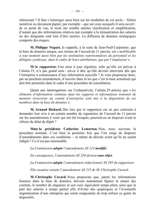 — 158 —


intéressant ? Il faut s’interroger aussi bien sur les modalités de cet accès – fichier
numérisé ou document papier, par exemple – que sur ceux auxquels il sera ouvert :
de ce point de vue, le texte me semble mériter clarification et simplification,
d’autant que des informations relatives par exemple à la rémunération des salariés
ou des dirigeants sont loin d’être neutres. La diffusion de données stratégiques
comporte des risques.

        M. Philippe Noguès. Je rappelle, à la suite de Jean-Noël Carpentier, que
la base de données unique, aux termes de l’accord du 11 janvier, est « mobilisable
à tout moment aussi bien par les institutions représentatives du personnel et les
délégués syndicaux, dans le cadre de leurs attributions, que par l’employeur ».

         M. le rapporteur. Une mise à jour régulière, telle qu’elle est prévue à
l’alinéa 15, n’a pas grand sens : est-ce à dire qu’elle devrait intervenir dès que
l’entreprise a connaissance d’une information nouvelle ? Je vous proposerai donc,
par un prochain amendement, d’inscrire dans la loi que c’est la base actualisée qui
doit être présentée dans le cadre d’une procédure de consultation.

       Quant aux interrogations sur l’exhaustivité, l’alinéa 29 précise que « les
éléments d’information contenus dans les rapports et informations transmis de
manière récurrente au comité d’entreprise sont mis à la disposition de ses
membres dans la base de données ».

        M. Arnaud Richard. Dès lors que le rapporteur est un peu contraint à
demander leur avis à un certain nombre de signataires de l’accord du 11 janvier
sur les amendements à venir qui ont été évoqués, pourrait-on en disposer avant la
clôture du délai de dépôt ?

        Mme la présidente Catherine Lemorton. Non, nous suivrons la
procédure normale. C’est bien la première fois que l’on exige de disposer
d’amendements dans ces conditions – et même de décrets avant qu’ils ne soient
rédigés ! Ce n’est pas raisonnable.

        La Commission adopte l’amendement AS 113 modifié.

        En conséquence, l’amendement AS 250 devient sans objet.

        La Commission adopte l’amendement rédactionnel AS 395 du rapporteur.

        Elle examine ensuite l’amendement AS 215 de M. Christophe Cavard.

        M. Christophe Cavard. Nous proposons que, parmi les informations
fournies dans la base de données, doivent notamment figurer la nature des
contrats, le nombre de stagiaires et son ratio équivalent temps plein, ainsi que la
part des salariés à temps partiel afin d’éviter des quiproquos et l’éventuelle
stigmatisation d’une entreprise qui serait soupçonnée de trop utiliser ce genre de
dispositifs.
 