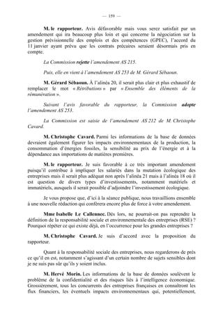 — 159 —


        M. le rapporteur. Avis défavorable mais vous serez satisfait par un
amendement qui ira beaucoup plus loin et qui concerne la négociation sur la
gestion prévisionnelle des emplois et des compétences (GPEC), l’accord du
11 janvier ayant prévu que les contrats précaires seraient désormais pris en
compte.

        La Commission rejette l’amendement AS 215.

        Puis, elle en vient à l’amendement AS 253 de M. Gérard Sébaoun.

       M. Gérard Sébaoun. À l’alinéa 20, il serait plus clair et plus exhaustif de
remplacer le mot « Rétributions » par « Ensemble des éléments de la
rémunération ».

       Suivant l’avis favorable du rapporteur, la Commission adopte
l’amendement AS 253.

       La Commission est saisie de l’amendement AS 212 de M. Christophe
Cavard.

       M. Christophe Cavard. Parmi les informations de la base de données
devraient également figurer les impacts environnementaux de la production, la
consommation d’énergies fossiles, la sensibilité au prix de l’énergie et à la
dépendance aux importations de matières premières.

        M. le rapporteur. Je suis favorable à ce très important amendement
puisqu’il contribue à impliquer les salariés dans la mutation écologique des
entreprises mais il serait plus adéquat non après l’alinéa 21 mais à l’alinéa 18 où il
est question de divers types d’investissements, notamment matériels et
immatériels, auxquels il serait possible d’adjoindre l’investissement écologique.

        Je vous propose que, d’ici à la séance publique, nous travaillions ensemble
à une nouvelle rédaction qui conférera encore plus de force à votre amendement.

         Mme Isabelle Le Callennec. Dès lors, ne pourrait-on pas reprendre la
définition de la responsabilité sociale et environnementale des entreprises (RSE) ?
Pourquoi répéter ce qui existe déjà, en l’occurrence pour les grandes entreprises ?

        M. Christophe Cavard. Je suis d’accord avec la proposition du
rapporteur.

        Quant à la responsabilité sociale des entreprises, nous regarderons de près
ce qu’il en est, notamment s’agissant d’un certain nombre de sujets sensibles dont
je ne suis pas sûr qu’ils y soient inclus.

        M. Hervé Morin. Les informations de la base de données soulèvent le
problème de la confidentialité et des risques liés à l’intelligence économique.
Grossièrement, tous les concurrents des entreprises françaises en connaîtront les
flux financiers, les éventuels impacts environnementaux qui, potentiellement,
 