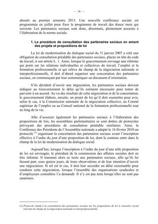 — 16 —


aboutir au premier semestre 2013. Une nouvelle conférence sociale est
programmée en juillet pour fixer le programme de travail des douze mois qui
suivront. Les partenaires sociaux sont donc, désormais, pleinement associés à
l’élaboration de la norme sociale.

          1. La procédure de consultation des partenaires sociaux en amont
             des projets et propositions de loi

        La loi de modernisation du dialogue social du 31 janvier 2007 a créé une
obligation de consultation préalable des partenaires sociaux, placée en tête du code
du travail, à son article L. 1. Ainsi, lorsque le gouvernement envisage une réforme
qui porte sur les relations individuelles et collectives du travail, l’emploi et la
formation professionnelle et qui relève du champ de la négociation nationale et
interprofessionnelle, il doit d’abord organiser une concertation des partenaires
sociaux, en commençant par leur communiquer un document d’orientation.

        S’ils décident d’ouvrir une négociation, les partenaires sociaux doivent
indiquer au Gouvernement le délai qu’ils estiment nécessaire pour tenter de
parvenir à un accord. Au vu des résultats de cette négociation et de la concertation,
le gouvernement élabore, ensuite, un projet de loi qu’il doit soumettre pour avis,
selon le cas, à la Commission nationale de la négociation collective, au Comité
supérieur de l’emploi ou au Conseil national de la formation professionnelle tout
au long de la vie.

        Afin d’associer également les partenaires sociaux à l’élaboration des
propositions de lois, les assemblées parlementaires se sont dotées de protocoles
prévoyant des procédures de consultation préalable similaires. Ainsi, la
Conférence des Présidents de l’Assemblée nationale a adopté le 16 février 2010 un
protocole (1) organisant la concertation des partenaires sociaux avant l’inscription
effective à l’ordre du jour d’une proposition de loi, dont le contenu entre dans le
champ de la loi de modernisation du dialogue social.

        Aujourd’hui, lorsque l’inscription à l’ordre du jour d’une telle proposition
de loi est envisagée, le président de la commission des affaires sociales doit en
être informé. Il transmet alors ce texte aux partenaires sociaux, afin qu’ils lui
fassent part, sous quinze jours, de leurs observations et de leur intention d’ouvrir
une négociation. Si tel est le cas, il doit leur accorder un délai raisonnable pour
conduire cette négociation, lorsque l’ensemble des organisations syndicales et
d’employeurs consultées l’a demandé. Il n’y est pas tenu lorsqu’elles ne sont pas
unanimes.




(1) Protocole relatif à la consultation des partenaires sociaux sur les propositions de loi à caractère social
    relevant du champ de la négociation nationale et interprofessionnelle.
 