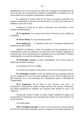 — 160 —


permettraient à tel ou tel concurrent de lancer des campagnes de dénigrement sur
tel ou tel sujet, les investissements matériels et immatériels, les relations avec les
sous-traitants ou les transferts commerciaux et financiers.

        Je comprends la raison d’être de ces bases de données permettant aux
instances représentatives de faire leur travail mais il n’en reste pas moins que ce
problème se pose bel et bien.

       Continuons la liste de la sorte et autorisons nos concurrents à nous
embêter quotidiennement !

      M. le rapporteur. Les contours de la base de données ont été validés par
le MEDEF…

        M. Hervé Morin. Il n’a pas forcément raison.

        M. le rapporteur. … et regardés de près par l’Association française des
entreprises privées (AFEP).

         Isabelle Le Callennec a raison de considérer qu’une articulation avec la
responsabilité sociale des entreprises est nécessaire mais il faudrait également en
concevoir une version actualisée qui ne doublonne pas avec la première et incluant
la participation à la mutation écologique des entreprises.

        M. Christophe Cavard. Je retire l’amendement AS 212 pour mieux le
représenter en séance publique.

        L’amendement AS 212 est retiré.

        La Commission examine l’amendement AS 213 de M. Christophe Cavard.

        M. Christophe Cavard. La liste des données devrait également préciser
que les conditions de l’octroi des aides publiques et des crédits d’impôts doivent
être respectées. Il en va en particulier de la transparence quant à l’utilisation de
l’argent public.

        M. le rapporteur. Sur le fond, je suis d’accord avec vous : les
informations concernant les crédits d’impôts doivent être précises. Néanmoins,
nos débats permettront de spécifier nos exigences sans alourdir le texte à cet
endroit-là.

        J’ajoute que l’alinéa 45 dédié au crédit d’impôt compétitivité emploi crée
une procédure d’information et de consultation des salariés avec droit d’alerte à un
comité régional.

        Avis défavorable.

        Mme Véronique Louwagie. L’article 12 de l’accord du 11 janvier précise
très bien la volonté des partenaires sociaux, à laquelle il me semble important de
 