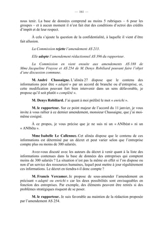 — 161 —


nous tenir. La base de données comprend au moins 5 rubriques – 6 pour les
groupes – et à aucun moment il n’est fait état des conditions d’octroi des crédits
d’impôt et de leur respect.

         À cela s’ajoute la question de la confidentialité, à laquelle il vient d’être
fait allusion.

        La Commission rejette l’amendement AS 213.

        Elle adopte l’amendement rédactionnel AS 396 du rapporteur.

       La Commission en vient ensuite aux amendements AS 188 de
Mme Jacqueline Fraysse et AS 254 de M. Denys Robiliard pouvant faire l’objet
d’une discussion commune.

       M. André Chassaigne. L’alinéa 27 dispose que le contenu des
informations peut être « adapté » par un accord de branche ou d’entreprise, or,
cette modification pouvant fort bien intervenir dans un sens défavorable, je
propose qu’il soit plutôt « complété ».

        M. Denys Robiliard. J’ai quant à moi préféré le mot « enrichi ».

        M. le rapporteur. Sur ce point majeur de l’accord du 11 janvier, je vous
invite à vous rallier à ce dernier amendement, monsieur Chassaigne, que j’ai moi-
même cosigné.

      À ce propos, je vous précise que je ne suis ni un « ANIbéat » ni un
« ANIbêta ».

       Mme Isabelle Le Callennec. Cet alinéa dispose que le contenu de ces
informations est déterminé par un décret et peut varier selon que l’entreprise
compte plus ou moins de 300 salariés.

        Avez-vous discuté avec les auteurs du décret à venir quant à la liste des
informations contenues dans la base de données des entreprises qui comptent
moins de 300 salariés ? La situation n’est pas la même en effet si l’on dispose ou
non d’un service des ressources humaines, lequel peut mettre à jour régulièrement
ces informations. Le décret en tiendra-t-il donc compte ?

        M. Francis Vercamer. Je propose de sous-amender l’amendement en
précisant « adapté ou enrichi » car les deux possibilités sont envisageables en
fonction des entreprises. Par exemple, des éléments peuvent être retirés si des
problèmes stratégiques risquent de se poser.

        M. le rapporteur. Je suis favorable au maintien de la rédaction proposée
par l’amendement AS 254.
 