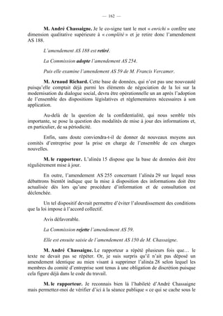 — 162 —


       M. André Chassaigne. Je le co-signe tant le mot « enrichi » confère une
dimension qualitative supérieure à « complété » et je retire donc l’amendement
AS 188.

       L’amendement AS 188 est retiré.

       La Commission adopte l’amendement AS 254.

       Puis elle examine l’amendement AS 59 de M. Francis Vercamer.

        M. Arnaud Richard. Cette base de données, qui n’est pas une nouveauté
puisqu’elle comptait déjà parmi les éléments de négociation de la loi sur la
modernisation du dialogue social, devra être opérationnelle un an après l’adoption
de l’ensemble des dispositions législatives et réglementaires nécessaires à son
application.

        Au-delà de la question de la confidentialité, qui nous semble très
importante, se pose la question des modalités de mise à jour des informations et,
en particulier, de sa périodicité.

       Enfin, sans doute conviendra-t-il de donner de nouveaux moyens aux
comités d’entreprise pour la prise en charge de l’ensemble de ces charges
nouvelles.

        M. le rapporteur. L’alinéa 15 dispose que la base de données doit être
régulièrement mise à jour.

        En outre, l’amendement AS 255 concernant l’alinéa 29 sur lequel nous
débattrons bientôt indique que la mise à disposition des informations doit être
actualisée dès lors qu’une procédure d’information et de consultation est
déclenchée.

        Un tel dispositif devrait permettre d’éviter l’alourdissement des conditions
que la loi impose à l’accord collectif.

       Avis défavorable.

       La Commission rejette l’amendement AS 59.

       Elle est ensuite saisie de l’amendement AS 150 de M. Chassaigne.

        M. André Chassaigne. Le rapporteur a répété plusieurs fois que… le
texte ne devait pas se répéter. Or, je suis surpris qu’il n’ait pas déposé un
amendement identique au mien visant à supprimer l’alinéa 28 selon lequel les
membres du comité d’entreprise sont tenus à une obligation de discrétion puisque
cela figure déjà dans le code du travail.

       M. le rapporteur. Je reconnais bien là l’habileté d’André Chassaigne
mais permettez-moi de vérifier d’ici à la séance publique « ce qui se cache sous le
 