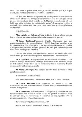 — 163 —


sac ». Vous avez en partie raison mais je souhaite vérifier qu’il n’y ait pas
d’ambiguïté avant de conclure à une éventuelle redondance.

        De plus, une directive européenne sur les obligations de confidentialité
attachées aux informations stratégiques des entreprises nous imposera peut-être de
préciser nos intentions, étant entendu que l’obligation susmentionnée est plus
faible que ladite obligation de confidentialité puisqu’elle permet de protéger a
minima les informations sans remettre en cause les prérogatives des représentants
du personnel.

        Avis défavorable.

        Mme Isabelle Le Callennec. Quitte à réécrire le texte, allons jusqu’au
bout et exigeons une totale confidentialité, voire, un devoir de réserve.

        M. Denys Robiliard. L’argument d’André Chassaigne n’est pas
absolument pertinent dès lors que l’article L. 2325-5 du code du travail porte sur
les membres du comité d’entreprise et les représentants syndicaux aux comités
d’entreprise mais pas sur les délégués syndicaux. Le texte qu’il voudrait supprimer
a une portée plus large que cet article.

        Cela dit, nous aurions sans doute intérêt à procéder à la modification de ce
dernier plutôt que d’inclure une disposition du même ordre à un autre endroit.

         M. le rapporteur. Nous procèderons aux vérifications nécessaires d’ici à
la séance publique. Si la solution de Denys Robiliard se révèle pertinente, ce qui
est fort probable compte tendu de ses hautes compétences en matière de droit
social, nous travaillerons en ce sens-là.

        M. André Chassaigne. Dans l’attente de votre haute expertise, je retire
donc l’amendement.

        L’amendement AS 150 est retiré.

        La Commission examine l’amendement AS 60 de M. Francis Vercamer.

        M. Francis Vercamer. Nous proposons de remplacer le mot
« discrétion » par celui de « confidentialité », qui est plus fort et qui se trouve dans
l’accord du 11 janvier.

        M. le rapporteur. Avis défavorable. L’obligation de discrétion est une
notion récurrente dans le code du travail. Il n’est pas question de l’affaiblir ou de
la renforcer mais, en l’occurrence, de conserver un bon équilibre entre la
protection des données et le droit des salariés.

        La Commission rejette l’amendement AS 60.

        Elle en vient ensuite l’amendement AS 86 de M. Hervé Morin.
 