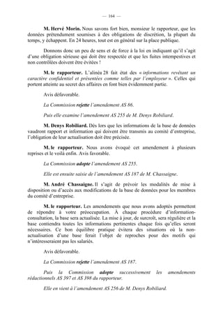 — 164 —


        M. Hervé Morin. Nous savons fort bien, monsieur le rapporteur, que les
données prétendument soumises à des obligations de discrétion, la plupart du
temps, y échappent. En 24 heures, tout est en général sur la place publique.

       Donnons donc un peu de sens et de force à la loi en indiquant qu’il s’agit
d’une obligation sérieuse qui doit être respectée et que les fuites intempestives et
non contrôlées doivent être évitées !

        M. le rapporteur. L’alinéa 28 fait état des « informations revêtant un
caractère confidentiel et présentées comme telles par l’employeur ». Celles qui
portent atteinte au secret des affaires en font bien évidemment partie.

        Avis défavorable.

        La Commission rejette l’amendement AS 86.

        Puis elle examine l’amendement AS 255 de M. Denys Robiliard.

        M. Denys Robiliard. Dès lors que les informations de la base de données
vaudront rapport et information qui doivent être transmis au comité d’entreprise,
l’obligation de leur actualisation doit être précisée.

        M. le rapporteur. Nous avons évoqué cet amendement à plusieurs
reprises et le voilà enfin. Avis favorable.

        La Commission adopte l’amendement AS 255.

        Elle est ensuite saisie de l’amendement AS 187 de M. Chassaigne.

        M. André Chassaigne. Il s’agit de prévoir les modalités de mise à
disposition ou d’accès aux modifications de la base de données pour les membres
du comité d’entreprise.

        M. le rapporteur. Les amendements que nous avons adoptés permettent
de répondre à votre préoccupation. À chaque procédure d’information-
consultation, la base sera actualisée. La mise à jour, de surcroît, sera régulière et la
base contiendra toutes les informations pertinentes chaque fois qu’elles seront
nécessaires. Ce bon équilibre pratique évitera des situations où la non-
actualisation d’une base ferait l’objet de reproches pour des motifs qui
n’intéresseraient pas les salariés.

        Avis défavorable.

        La Commission rejette l’amendement AS 187.

        Puis la Commission adopte successivement                   les   amendements
rédactionnels AS 397 et AS 398 du rapporteur.

        Elle en vient à l’amendement AS 256 de M. Denys Robiliard.
 