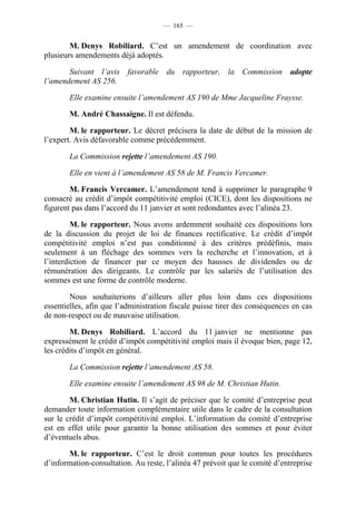 — 165 —


        M. Denys Robiliard. C’est un amendement de coordination avec
plusieurs amendements déjà adoptés.

       Suivant l’avis favorable du rapporteur, la Commission adopte
l’amendement AS 256.

       Elle examine ensuite l’amendement AS 190 de Mme Jacqueline Fraysse.

       M. André Chassaigne. Il est défendu.

        M. le rapporteur. Le décret précisera la date de début de la mission de
l’expert. Avis défavorable comme précédemment.

       La Commission rejette l’amendement AS 190.

       Elle en vient à l’amendement AS 58 de M. Francis Vercamer.

        M. Francis Vercamer. L’amendement tend à supprimer le paragraphe 9
consacré au crédit d’impôt compétitivité emploi (CICE), dont les dispositions ne
figurent pas dans l’accord du 11 janvier et sont redondantes avec l’alinéa 23.

         M. le rapporteur. Nous avons ardemment souhaité ces dispositions lors
de la discussion du projet de loi de finances rectificative. Le crédit d’impôt
compétitivité emploi n’est pas conditionné à des critères prédéfinis, mais
seulement à un fléchage des sommes vers la recherche et l’innovation, et à
l’interdiction de financer par ce moyen des hausses de dividendes ou de
rémunération des dirigeants. Le contrôle par les salariés de l’utilisation des
sommes est une forme de contrôle moderne.

        Nous souhaiterions d’ailleurs aller plus loin dans ces dispositions
essentielles, afin que l’administration fiscale puisse tirer des conséquences en cas
de non-respect ou de mauvaise utilisation.

        M. Denys Robiliard. L’accord du 11 janvier ne mentionne pas
expressément le crédit d’impôt compétitivité emploi mais il évoque bien, page 12,
les crédits d’impôt en général.

       La Commission rejette l’amendement AS 58.

       Elle examine ensuite l’amendement AS 98 de M. Christian Hutin.

        M. Christian Hutin. Il s’agit de préciser que le comité d’entreprise peut
demander toute information complémentaire utile dans le cadre de la consultation
sur le crédit d’impôt compétitivité emploi. L’information du comité d’entreprise
est en effet utile pour garantir la bonne utilisation des sommes et pour éviter
d’éventuels abus.

       M. le rapporteur. C’est le droit commun pour toutes les procédures
d’information-consultation. Au reste, l’alinéa 47 prévoit que le comité d’entreprise
 