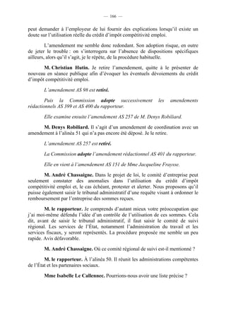 — 166 —


peut demander à l’employeur de lui fournir des explications lorsqu’il existe un
doute sur l’utilisation réelle du crédit d’impôt compétitivité emploi.

         L’amendement me semble donc redondant. Son adoption risque, en outre
de jeter le trouble : on s’interrogera sur l’absence de dispositions spécifiques
ailleurs, alors qu’il s’agit, je le répète, de la procédure habituelle.

       M. Christian Hutin. Je retire l’amendement, quitte à le présenter de
nouveau en séance publique afin d’évoquer les éventuels dévoiements du crédit
d’impôt compétitivité emploi.

       L’amendement AS 98 est retiré.

        Puis la Commission adopte successivement                les   amendements
rédactionnels AS 399 et AS 400 du rapporteur.

       Elle examine ensuite l’amendement AS 257 de M. Denys Robiliard.

      M. Denys Robiliard. Il s’agit d’un amendement de coordination avec un
amendement à l’alinéa 51 qui n’a pas encore été déposé. Je le retire.

       L’amendement AS 257 est retiré.

       La Commission adopte l’amendement rédactionnel AS 401 du rapporteur.

       Elle en vient à l’amendement AS 151 de Mme Jacqueline Fraysse.

        M. André Chassaigne. Dans le projet de loi, le comité d’entreprise peut
seulement constater des anomalies dans l’utilisation du crédit d’impôt
compétitivité emploi et, le cas échéant, protester et alerter. Nous proposons qu’il
puisse également saisir le tribunal administratif d’une requête visant à ordonner le
remboursement par l’entreprise des sommes reçues.

        M. le rapporteur. Je comprends d’autant mieux votre préoccupation que
j’ai moi-même défendu l’idée d’un contrôle de l’utilisation de ces sommes. Cela
dit, avant de saisir le tribunal administratif, il faut saisir le comité de suivi
régional. Les services de l’État, notamment l’administration du travail et les
services fiscaux, y seront représentés. La procédure proposée me semble un peu
rapide. Avis défavorable.

       M. André Chassaigne. Où ce comité régional de suivi est-il mentionné ?

        M. le rapporteur. À l’alinéa 50. Il réunit les administrations compétentes
de l’État et les partenaires sociaux.

       Mme Isabelle Le Callennec. Pourrions-nous avoir une liste précise ?
 