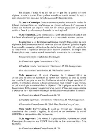 — 167 —


        Par ailleurs, l’alinéa 50 ne dit rien de ce que fera le comité de suivi
régional, hormis la remise d’une synthèse annuelle au comité national de suivi –
dont nous aimerions aussi, par parenthèse, connaître la composition.

         M. André Chassaigne. Mon amendement précise bien que la saisine du
tribunal peut avoir lieu « en cas d’absence de réponse suffisante de l’employeur à
l’issue des réunions des organes visés par les alinéas précédents du présent
article ». Donc il prend en compte le comité de suivi régional.

         M. le rapporteur. À ma connaissance, c’est l’administration fiscale et non
le tribunal administratif qui peut demander le reversement des sommes en cause.

        En créant par la loi de finances rectificative pour 2012 les comités de suivi
régionaux, le Gouvernement voulait mettre en place un dispositif qui suive de près
les éventuelles mauvaises utilisations du crédit d’impôt compétitivité emploi afin
de faire évoluer la législation dans les lois de finances ultérieures. Il n’est pas dans
les compétences de ces structures de demander le reversement de ces sommes.

        Nous poursuivrons ce débat dans l’hémicycle.

        La Commission rejette l’amendement AS 151.

        Elle adopte ensuite l’amendement rédactionnel AS 402 du rapporteur.

        Puis elle examine l’amendement AS 298 du même auteur.

        M. le rapporteur. Il s’agit d’avancer du 31 décembre 2016 au
30 juin 2015 la remise au Parlement du rapport sur l’exercice du droit de saisine
des comités d’entreprise en matière d’utilisation du crédit d’impôt compétitivité
emploi. Il ne faut pas attendre la fin du quinquennat pour corriger, le cas échéant,
ce qui n’aurait pas fonctionné dans le dispositif. Dès la préparation de la loi de
finances pour 2016, nous devons disposer d’un rapport d’étape qui nous permettra
d’exercer un suivi très serré et de corriger par la loi les éventuels effets d’aubaine.

        La Commission adopte l’amendement AS 298.

        Elle adopte également l’amendement rédactionnel AS 403 du rapporteur.

        Elle examine l’amendement AS 258 de Mme Fanélie Carrey-Conte.

       Mme Fanélie Carrey-Conte. Il s’agit de préciser que l’instance de
coordination des comités d’hygiène, de sécurité et des conditions de travail
(CHSCT) n’a pas vocation à être permanente.

       M. le rapporteur. Cela répond à la préoccupation, exprimée par André
Chassaigne, de conserver aux CHSCT l’intégralité de leurs responsabilités. Avis
favorable.

        La Commission adopte l’amendement AS 258.
 