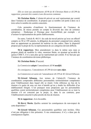 — 168 —


       Elle en vient aux amendements AS 96 de M. Christian Hutin et AS 299 du
rapporteur, pouvant être soumis à une discussion commune.

         M. Christian Hutin. L’alinéa 64 prévoit un seul représentant par comité
dans l’instance de coordination. Je propose que ce nombre soit porté à deux ou à
trois selon le nombre de comités concernés.

        Cela permettra d’améliorer le fonctionnement de l’instance de
coordination, de mieux prendre en compte la diversité des sites de certaines
entreprises – Dunkerque et Florange pour ArcelorMittal, par exemple – et
d’assurer la représentation des petits établissements.

       En outre, l’article R. 4613-1 du code du travail précise qu’avec un effectif
compris en 50 et 199 salariés, la délégation du personnel comprend trois salariés
dont un appartenant au personnel de maîtrise ou des cadres. Dans le dispositif
proposé par le projet de loi, la représentation de ces catégories devient difficile.

        M. le rapporteur. Mon amendement va dans le même sens mais je
propose plutôt de modifier le vôtre, monsieur Hutin, en ajoutant qu’au-delà de
quinze CHSCT, il n’y aura plus qu’un représentant par comité. Il ne faut pas que
l’instance de coordination devienne pléthorique.

       M. Christian Hutin. D’accord.

       La Commission adopte l’amendement AS 96 modifié.

       En conséquence, l’amendement AS 299 devient sans objet.

       La Commission est saisie de l’amendement AS 259 de M. Gérard Sébaoun.

         M. Gérard Sébaoun. Aux termes de l’alinéa 65, l’instance de
coordination comprendra différentes personnalités territorialement compétentes
pour l’établissement dans lequel elle se réunit. Cette référence au lieu de la
réunion n’a guère de sens car rien n’interdit qu’on y étudie les difficultés d’un
établissement éloigné. C’est pourquoi nous proposons que les personnalités
qualifiées soient territorialement compétentes pour l’établissement où se tient la
réunion s’il est concerné par le projet, et, dans le cas contraire, pour
l’établissement concerné le plus proche du lieu de réunion.

       M. le rapporteur. Avis favorable.

         M. Hervé Morin. Quelles seraient les conséquences du non-respect de
cette disposition ?

       M. Gérard Sébaoun. Ces personnalités qualifiées sont invitées. Elles
n’ont pas obligation à être présentes. À ma connaissance, il n’y a donc pas de
conséquences légales.
 