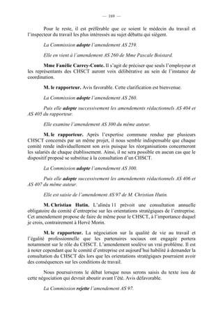 — 169 —


        Pour le reste, il est préférable que ce soient le médecin du travail et
l’inspecteur du travail les plus intéressés au sujet débattu qui siègent.

        La Commission adopte l’amendement AS 259.

        Elle en vient à l’amendement AS 260 de Mme Pascale Boistard.

        Mme Fanélie Carrey-Conte. Il s’agit de préciser que seuls l’employeur et
les représentants des CHSCT auront voix délibérative au sein de l’instance de
coordination.

        M. le rapporteur. Avis favorable. Cette clarification est bienvenue.

        La Commission adopte l’amendement AS 260.

       Puis elle adopte successivement les amendements rédactionnels AS 404 et
AS 405 du rapporteur.

        Elle examine l’amendement AS 300 du même auteur.

         M. le rapporteur. Après l’expertise commune rendue par plusieurs
CHSCT concernés par un même projet, il nous semble indispensable que chaque
comité rende individuellement son avis puisque les réorganisations concerneront
les salariés de chaque établissement. Ainsi, il ne sera possible en aucun cas que le
dispositif proposé se substitue à la consultation d’un CHSCT.

        La Commission adopte l’amendement AS 300.

       Puis elle adopte successivement les amendements rédactionnels AS 406 et
AS 407 du même auteur.

        Elle est saisie de l’amendement AS 97 de M. Christian Hutin.

         M. Christian Hutin. L’alinéa 11 prévoit une consultation annuelle
obligatoire du comité d’entreprise sur les orientations stratégiques de l’entreprise.
Cet amendement propose de faire de même pour le CHSCT, à l’importance duquel
je crois, contrairement à Hervé Morin.

         M. le rapporteur. La négociation sur la qualité de vie au travail et
l’égalité professionnelle que les partenaires sociaux ont engagée portera
notamment sur le rôle du CHSCT. L’amendement soulève un vrai problème. Il est
à noter cependant que le comité d’entreprise est aujourd’hui habilité à demander la
consultation du CHSCT dès lors que les orientations stratégiques pourraient avoir
des conséquences sur les conditions de travail.

        Nous poursuivrons le débat lorsque nous serons saisis du texte issu de
cette négociation qui devrait aboutir avant l’été. Avis défavorable.

        La Commission rejette l’amendement AS 97.
 