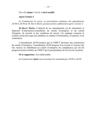 — 170 —


       Puis elle adopte l’article 4 ainsi modifié.

       Après l’article 4

       La Commission est saisie, en présentation commune, des amendements
AS 90 et AS 88 de M. Hervé Morin, portant articles additionnels après l’article 4.

        M. Hervé Morin. L’objectif de ces amendements est de rationaliser le
dispositif d’information-consultation du comité d’entreprise et du comité
d’hygiène, de sécurité et des conditions de travail. J’ai expliqué comment le
système actuel provoque des doublons en matière d’information, d’expertise et de
contentieux.

       L’amendement AS 90 propose que le CHSCT devienne une commission
du comité d’entreprise, l’amendement AS 88 propose d’en revenir à l’essence des
lois Auroux en réattribuant au comité d’entreprise les compétences qui ont été
progressivement confiées au CHSCT par la jurisprudence de la Cour de cassation.

       M. le rapporteur. Avis défavorable.

       La Commission rejette successivement les amendements AS 90 et AS 88.
 