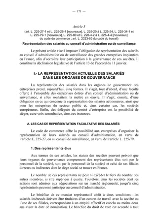 — 171 —




                                       Article 5
   (art. L. 225-27-1 et L. 225-28-1 [nouveaux], L. 225-29 à L. 225-34, L. 225-34-1 et
         L. 225-79-1 [nouveaux], L. 225-80 et L. 226-4-2 à L. 226-4-4 [nouveaux]
                du code du commerce ; art. L. 2323-65 du code du travail)
  Représentation des salariés au conseil d’administration ou de surveillance

        Le présent article vise à imposer l’obligation de représentation des salariés
au conseil d’administration ou de surveillance des grandes entreprises implantées
en France, afin d’accroître leur participation à la gouvernance de ces sociétés. Il
constitue la déclinaison législative de l’article 13 de l’accord du 11 janvier.

          I.- LA REPRÉSENTATION ACTUELLE DES SALARIÉS
                DANS LES ORGANES DE GOUVERNANCE

         La représentation des salariés dans les organes de gouvernance des
entreprises prend, aujourd’hui, cinq formes. Il s’agit, tout d’abord, d’une faculté
offerte à l’ensemble des entreprises dotées d’un conseil d’administration ou de
surveillance, si elles souhaitent la mettre en œuvre. Il s’agit, ensuite, d’une
obligation en ce qui concerne la représentation des salariés actionnaires, ainsi que
pour les entreprises du secteur public et, dans certains cas, les sociétés
européennes. Enfin, des délégués du comité d’entreprise ont la possibilité de
siéger, avec voix consultative, dans ces instances.

     A. LES CAS DE REPRÉSENTATION FACULTATIVE DES SALARIÉS

         Le code de commerce offre la possibilité aux entreprises d’organiser la
représentation de leurs salariés au conseil d’administration, en vertu de
l’article L. 225-27, ou au conseil de surveillance, en vertu de l’article L. 225-79.

        1. Des représentants élus

        Aux termes de ces articles, les statuts des sociétés peuvent prévoir que
leurs organes de gouvernance comprennent des représentants élus soit par le
personnel de la société, soit par le personnel de la société et celui de ses filiales
directes ou indirectes dont le siège social se trouve en France.

        Le nombre de ces représentants ne peut ni excéder le tiers du nombre des
autres membres, ni être supérieur à quatre. Toutefois, dans les sociétés dont les
actions sont admises aux négociations sur un marché réglementé, jusqu’à cinq
représentants peuvent participer au conseil d’administration.

        Le bénéfice de ce mandat représentatif obéit à deux conditions : les
salariés intéressés doivent être titulaires d’un contrat de travail avec la société ou
l’une de ses filiales, correspondant à un emploi effectif et conclu au moins deux
ans avant la date de nomination. Le bénéfice du droit de vote est accordé à tout
 