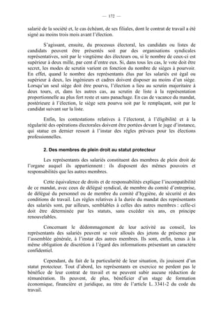 — 172 —


salarié de la société et, le cas échéant, de ses filiales, dont le contrat de travail a été
signé au moins trois mois avant l’élection.

         S’agissant, ensuite, du processus électoral, les candidats ou listes de
candidats peuvent être présentés soit par des organisations syndicales
représentatives, soit par le vingtième des électeurs ou, si le nombre de ceux-ci est
supérieur à deux mille, par cent d’entre eux. Si, dans tous les cas, le vote doit être
secret, les modes de scrutin varient en fonction du nombre de sièges à pourvoir.
En effet, quand le nombre des représentants élus par les salariés est égal ou
supérieur à deux, les ingénieurs et cadres doivent disposer au moins d’un siège.
Lorsqu’un seul siège doit être pourvu, l’élection a lieu au scrutin majoritaire à
deux tours, et, dans les autres cas, au scrutin de liste à la représentation
proportionnelle au plus fort reste et sans panachage. En cas de vacance du mandat,
postérieure à l’élection, le siège sera pourvu soit par le remplaçant, soit par le
candidat suivant sur la liste.

        Enfin, les contestations relatives à l’électorat, à l’éligibilité et à la
régularité des opérations électorales doivent être portées devant le juge d’instance,
qui statue en dernier ressort à l’instar des règles prévues pour les élections
professionnelles.

        2. Des membres de plein droit au statut protecteur

        Les représentants des salariés constituent des membres de plein droit de
l’organe auquel ils appartiennent : ils disposent des mêmes pouvoirs et
responsabilités que les autres membres.

        Cette équivalence de droits et de responsabilités explique l’incompatibilité
de ce mandat, avec ceux de délégué syndical, de membre du comité d’entreprise,
de délégué du personnel ou de membre du comité d’hygiène, de sécurité et des
conditions de travail. Les règles relatives à la durée du mandat des représentants
des salariés sont, par ailleurs, semblables à celles des autres membres : celle-ci
doit être déterminée par les statuts, sans excéder six ans, en principe
renouvelables.

        Concernant le dédommagement de leur activité au conseil, les
représentants des salariés peuvent se voir alloués des jetons de présence par
l’assemblée générale, à l’instar des autres membres. Ils sont, enfin, tenus à la
même obligation de discrétion à l’égard des informations présentant un caractère
confidentiel.

         Cependant, du fait de la particularité de leur situation, ils jouissent d’un
statut protecteur. Tout d’abord, les représentants en exercice ne perdent pas le
bénéfice de leur contrat de travail et ne peuvent subir aucune réduction de
rémunération. Ils peuvent, de plus, bénéficier d’un stage de formation
économique, financière et juridique, au titre de l’article L. 3341-2 du code du
travail.
 
