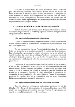 — 173 —


        Enfin, leur révocation obéit à des motifs et conditions stricts : celle-ci ne
peut intervenir que pour faute dans l’exercice de leur mandat, par décision en
référé du président du tribunal de grande instance, à la demande de la majorité des
autres membres du conseil. Pour comparaison, ces derniers sont, par contre,
révocables ad nutum. Cette protection du mandat s’étend, en quelque sorte, au
contrat de travail, dont la rupture ne peut être prononcée qu’en référé par le bureau
de jugement du conseil des prud’hommes.

     B. LES CAS DE REPRÉSENTATION OBLIGATOIRE DES SALARIÉS

        Outre la faculté ouverte à toute société d’organiser l’élection de salariés
aux organes de gouvernance, le droit français prévoit quatre cas de représentation
obligatoire de nature différente.

        1. La représentation des salariés actionnaires

        Le code de commerce impose la représentation des salariés actionnaires au
conseil d’administration ou de surveillance, dès lors que ceux-ci détiennent plus
de 3 % du capital social.

        Ces représentants sont élus par l’assemblée générale, dans des conditions
fixées par les statuts, sur proposition des salariés et anciens salariés actionnaires.
Peuvent prétendre à ce mandat, les salariés actionnaires ou, le cas échéant, les
salariés membres du conseil de surveillance d’un fonds commun de placement
d’entreprise détenant des actions de la société. Une fois en fonction, le statut de
ces représentants est identique à celui des membres non-salariés des organes de
gouvernance.

         L’obligation de représentation du personnel actionnaire se trouve assortie
d’une sanction : si l’assemblée générale ne se réunit pas dans un délai de dix-huit
mois à compter du franchissement du seuil de 3 %, tout salarié actionnaire peut
saisir en référé le président du tribunal de commerce, pour qu’il enjoigne au
conseil de la convoquer. Toutefois, il existe aujourd’hui un mécanisme de
substitution de représentation. En effet, les sociétés dont l’organe de gouvernance
comprend des membres élus par le personnel ne sont pas tenues d’organiser
l’élection de représentants des salariés actionnaires.

        2. La représentation des salariés des entreprises publiques

         Dans les entreprises publiques ou anciennement publiques, les lois du
26 juillet 1983 relative à la démocratisation du secteur public et du 6 août 1986
relative aux modalités des privatisations imposent l’élection de représentants des
salariés au conseil d’administration ou de surveillance.
 