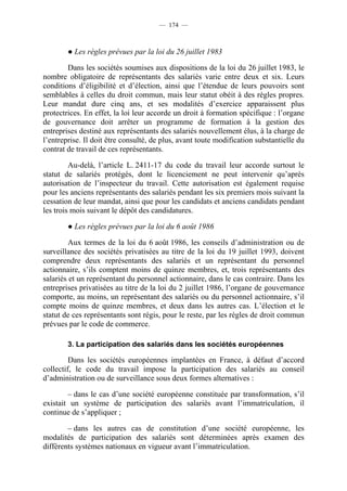 — 174 —



        ● Les règles prévues par la loi du 26 juillet 1983

        Dans les sociétés soumises aux dispositions de la loi du 26 juillet 1983, le
nombre obligatoire de représentants des salariés varie entre deux et six. Leurs
conditions d’éligibilité et d’élection, ainsi que l’étendue de leurs pouvoirs sont
semblables à celles du droit commun, mais leur statut obéit à des règles propres.
Leur mandat dure cinq ans, et ses modalités d’exercice apparaissent plus
protectrices. En effet, la loi leur accorde un droit à formation spécifique : l’organe
de gouvernance doit arrêter un programme de formation à la gestion des
entreprises destiné aux représentants des salariés nouvellement élus, à la charge de
l’entreprise. Il doit être consulté, de plus, avant toute modification substantielle du
contrat de travail de ces représentants.

         Au-delà, l’article L. 2411-17 du code du travail leur accorde surtout le
statut de salariés protégés, dont le licenciement ne peut intervenir qu’après
autorisation de l’inspecteur du travail. Cette autorisation est également requise
pour les anciens représentants des salariés pendant les six premiers mois suivant la
cessation de leur mandat, ainsi que pour les candidats et anciens candidats pendant
les trois mois suivant le dépôt des candidatures.

        ● Les règles prévues par la loi du 6 août 1986

         Aux termes de la loi du 6 août 1986, les conseils d’administration ou de
surveillance des sociétés privatisées au titre de la loi du 19 juillet 1993, doivent
comprendre deux représentants des salariés et un représentant du personnel
actionnaire, s’ils comptent moins de quinze membres, et, trois représentants des
salariés et un représentant du personnel actionnaire, dans le cas contraire. Dans les
entreprises privatisées au titre de la loi du 2 juillet 1986, l’organe de gouvernance
comporte, au moins, un représentant des salariés ou du personnel actionnaire, s’il
compte moins de quinze membres, et deux dans les autres cas. L’élection et le
statut de ces représentants sont régis, pour le reste, par les règles de droit commun
prévues par le code de commerce.

        3. La participation des salariés dans les sociétés européennes

         Dans les sociétés européennes implantées en France, à défaut d’accord
collectif, le code du travail impose la participation des salariés au conseil
d’administration ou de surveillance sous deux formes alternatives :

        – dans le cas d’une société européenne constituée par transformation, s’il
existait un système de participation des salariés avant l’immatriculation, il
continue de s’appliquer ;

        – dans les autres cas de constitution d’une société européenne, les
modalités de participation des salariés sont déterminées après examen des
différents systèmes nationaux en vigueur avant l’immatriculation.
 