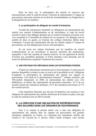 — 175 —


        Dans les deux cas, la participation des salariés ne recouvre pas
nécessairement, selon le code du travail, l’élection de représentants à l’organe de
gouvernance mais peut consister en un droit de recommandation ou d’opposition à
la désignation de ses membres.

          4. La participation de délégués du comité d’entreprise

        Au-delà des mécanismes facultatifs ou obligatoires de représentation des
salariés aux conseils d’administration ou de surveillance, le code du travail
accorde le droit à des délégués désignés par le comité d’entreprise d’assister avec
voix consultative à l’ensemble des séances de ces instances. Ces délégués sont au
nombre de deux ou quatre, en fonction des collèges électoraux définis dans
l’entreprise. Lorsque des représentants élus par les salariés siègent à l’organe de
gouvernance, un seul délégué peut exercer cette prérogative.

         Ils ont accès aux mêmes documents que les membres du conseil
d’administration ou de surveillance et peuvent soumettre des propositions,
auxquelles il doit être répondu de manière motivée. Ils ont également la faculté
d’assister aux assemblées générales, et d’être entendus à leur demande, lors de
toutes les délibérations requérant l’unanimité des associés.

      C. UNE PRATIQUE PEU RÉPANDUE DANS LES ENTREPRISES PRIVÉES

        D’après les informations transmises par le Gouvernement, il existe peu de
données disponibles évaluant la mise en œuvre de la possibilité ou de l’obligation
d’organiser la participation de représentants des salariés aux organes de
gouvernance. Une étude de la documentation française (1) indique, toutefois, que
160 sociétés disposaient, en 2008, de représentants des salariés avec voix
délibérative, en dehors des représentants du personnel actionnaire : 61 % de ces
sociétés étaient des entreprises publiques, 34 % des entreprises privatisées et 5 %
des sociétés privées.

        Cette répartition démontre que très peu d’entreprises non soumises à une
obligation de représentation des salariés choisissent de la mettre en place, bien que
le code de commerce leur en offre la faculté.

      II.- LA CRÉATION D’UNE OBLIGATION DE REPRÉSENTATION
         DES SALARIÉS DANS LES ORGANES DE GOUVERNANCE

         Face à ce constat, le présent article vise à créer une obligation de
représentation des salariés dans les organes de gouvernance des grandes
entreprises implantées en France, en s’inspirant des orientations arrêtées par
l’article 13 de l’accord du 11 janvier. Selon l’étude d’impact, cette mesure



(1) « Les administrateurs salariés et la gouvernance d’entreprise », La Documentation Française, 2009.
 