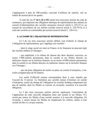 — 176 —


s’appliquerait à près de 200 sociétés, couvrant 4 millions de salariés, soit un
salarié du secteur privé sur quatre.

        À cette fin, les 1° du I, II et III créent trois nouveaux articles du code de
commerce, qui imposent une obligation identique de représentation des salariés au
conseil d’administration des sociétés anonymes (nouvel article L. 225-27-1), au
conseil de surveillance de ces mêmes sociétés (nouvel article L. 225-79-2), et à
celui des sociétés en commandite par actions (nouvel article L. 226-4-2).

     A. LE CHAMP DE L’OBLIGATION DE REPRÉSENTATION

        Le I de ces trois nouveaux articles définit, tout d’abord, le champ de
l’obligation de représentation, qui s’applique aux sociétés :

        – dont le siège social est situé en France, la loi française ne pouvant régir
des sociétés établies à l’étranger ;

         – qui emploient, à la clôture de chacun des deux derniers exercices, au
moins 5 000 salariés permanents dans la société et ses filiales directes ou
indirectes situées sur le territoire français, ou au moins 10 000 salariés permanents
dans la société et ses filiales directes ou indirectes situées sur le territoire français
et à l’étranger ;

        – qui ont pour obligation de mettre en place un comité d’entreprise, c’est-
à-dire comptent plus de 50 salariés.

        Les seuils d’effectifs retenus correspondent donc à ceux stipulés par
l’accord du 11 janvier. La limitation aux sociétés tenues d’instituer un comité
d’entreprise, écarte du champ de l’obligation les sociétés holding comprenant très
peu de salariés, dont les filiales se verront, en revanche, soumises à la nouvelle
obligation.

        Le I des trois nouveaux articles prévoit, également, l’articulation de
l’application de cette nouvelle obligation entre une société et ses filiales. N’y
seront pas tenues les filiales d’une société soumise à la nouvelle obligation. En
revanche, y seront tenues les filiales en remplissant les critères, même si leur
société de tête n’y est pas soumise.
 