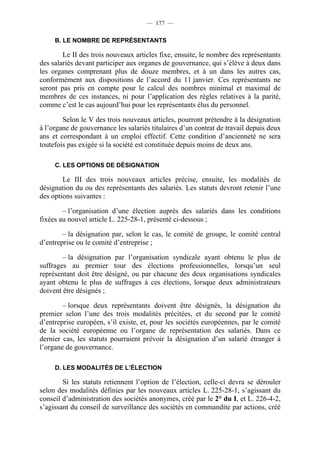 — 177 —

     B. LE NOMBRE DE REPRÉSENTANTS

        Le II des trois nouveaux articles fixe, ensuite, le nombre des représentants
des salariés devant participer aux organes de gouvernance, qui s’élève à deux dans
les organes comprenant plus de douze membres, et à un dans les autres cas,
conformément aux dispositions de l’accord du 11 janvier. Ces représentants ne
seront pas pris en compte pour le calcul des nombres minimal et maximal de
membres de ces instances, ni pour l’application des règles relatives à la parité,
comme c’est le cas aujourd’hui pour les représentants élus du personnel.

        Selon le V des trois nouveaux articles, pourront prétendre à la désignation
à l’organe de gouvernance les salariés titulaires d’un contrat de travail depuis deux
ans et correspondant à un emploi effectif. Cette condition d’ancienneté ne sera
toutefois pas exigée si la société est constituée depuis moins de deux ans.

     C. LES OPTIONS DE DÉSIGNATION

        Le III des trois nouveaux articles précise, ensuite, les modalités de
désignation du ou des représentants des salariés. Les statuts devront retenir l’une
des options suivantes :

        – l’organisation d’une élection auprès des salariés dans les conditions
fixées au nouvel article L. 225-28-1, présenté ci-dessous ;

        – la désignation par, selon le cas, le comité de groupe, le comité central
d’entreprise ou le comité d’entreprise ;

        – la désignation par l’organisation syndicale ayant obtenu le plus de
suffrages au premier tour des élections professionnelles, lorsqu’un seul
représentant doit être désigné, ou par chacune des deux organisations syndicales
ayant obtenu le plus de suffrages à ces élections, lorsque deux administrateurs
doivent être désignés ;

        – lorsque deux représentants doivent être désignés, la désignation du
premier selon l’une des trois modalités précitées, et du second par le comité
d’entreprise européen, s’il existe, et, pour les sociétés européennes, par le comité
de la société européenne ou l’organe de représentation des salariés. Dans ce
dernier cas, les statuts pourraient prévoir la désignation d’un salarié étranger à
l’organe de gouvernance.

     D. LES MODALITÉS DE L’ÉLECTION

        Si les statuts retiennent l’option de l’élection, celle-ci devra se dérouler
selon des modalités définies par les nouveaux articles L. 225-28-1, s’agissant du
conseil d’administration des sociétés anonymes, créé par le 2° du I, et L. 226-4-2,
s’agissant du conseil de surveillance des sociétés en commandite par actions, créé
 