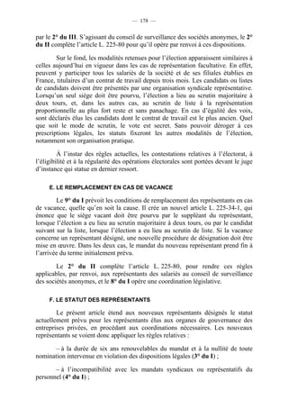 — 178 —


par le 2° du III. S’agissant du conseil de surveillance des sociétés anonymes, le 2°
du II complète l’article L. 225-80 pour qu’il opère par renvoi à ces dispositions.

        Sur le fond, les modalités retenues pour l’élection apparaissent similaires à
celles aujourd’hui en vigueur dans les cas de représentation facultative. En effet,
peuvent y participer tous les salariés de la société et de ses filiales établies en
France, titulaires d’un contrat de travail depuis trois mois. Les candidats ou listes
de candidats doivent être présentés par une organisation syndicale représentative.
Lorsqu’un seul siège doit être pourvu, l’élection a lieu au scrutin majoritaire à
deux tours, et, dans les autres cas, au scrutin de liste à la représentation
proportionnelle au plus fort reste et sans panachage. En cas d’égalité des voix,
sont déclarés élus les candidats dont le contrat de travail est le plus ancien. Quel
que soit le mode de scrutin, le vote est secret. Sans pouvoir déroger à ces
prescriptions légales, les statuts fixeront les autres modalités de l’élection,
notamment son organisation pratique.

         À l’instar des règles actuelles, les contestations relatives à l’électorat, à
l’éligibilité et à la régularité des opérations électorales sont portées devant le juge
d’instance qui statue en dernier ressort.

     E. LE REMPLACEMENT EN CAS DE VACANCE

        Le 9° du I prévoit les conditions de remplacement des représentants en cas
de vacance, quelle qu’en soit la cause. Il crée un nouvel article L. 225-34-1, qui
énonce que le siège vacant doit être pourvu par le suppléant du représentant,
lorsque l’élection a eu lieu au scrutin majoritaire à deux tours, ou par le candidat
suivant sur la liste, lorsque l’élection a eu lieu au scrutin de liste. Si la vacance
concerne un représentant désigné, une nouvelle procédure de désignation doit être
mise en œuvre. Dans les deux cas, le mandat du nouveau représentant prend fin à
l’arrivée du terme initialement prévu.

        Le 2° du II complète l’article L. 225-80, pour rendre ces règles
applicables, par renvoi, aux représentants des salariés au conseil de surveillance
des sociétés anonymes, et le 8° du I opère une coordination législative.

     F. LE STATUT DES REPRÉSENTANTS

        Le présent article étend aux nouveaux représentants désignés le statut
actuellement prévu pour les représentants élus aux organes de gouvernance des
entreprises privées, en procédant aux coordinations nécessaires. Les nouveaux
représentants se voient donc appliquer les règles relatives :

       – à la durée de six ans renouvelables du mandat et à la nullité de toute
nomination intervenue en violation des dispositions légales (3° du I) ;

       – à l’incompatibilité avec les mandats syndicaux ou représentatifs du
personnel (4° du I) ;
 