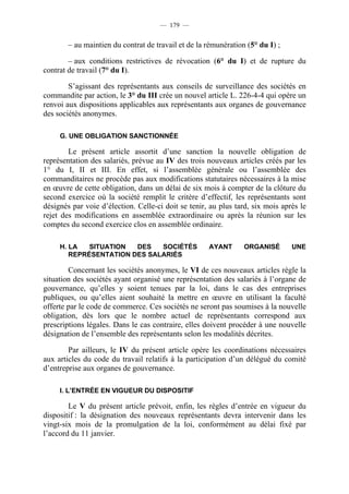 — 179 —


        – au maintien du contrat de travail et de la rémunération (5° du I) ;

        – aux conditions restrictives de révocation (6° du I) et de rupture du
contrat de travail (7° du I).

        S’agissant des représentants aux conseils de surveillance des sociétés en
commandite par action, le 3° du III crée un nouvel article L. 226-4-4 qui opère un
renvoi aux dispositions applicables aux représentants aux organes de gouvernance
des sociétés anonymes.

     G. UNE OBLIGATION SANCTIONNÉE

        Le présent article assortit d’une sanction la nouvelle obligation de
représentation des salariés, prévue au IV des trois nouveaux articles créés par les
1° du I, II et III. En effet, si l’assemblée générale ou l’assemblée des
commanditaires ne procède pas aux modifications statutaires nécessaires à la mise
en œuvre de cette obligation, dans un délai de six mois à compter de la clôture du
second exercice où la société remplit le critère d’effectif, les représentants sont
désignés par voie d’élection. Celle-ci doit se tenir, au plus tard, six mois après le
rejet des modifications en assemblée extraordinaire ou après la réunion sur les
comptes du second exercice clos en assemblée ordinaire.

     H. LA   SITUATION  DES   SOCIÉTÉS               AYANT       ORGANISÉ       UNE
        REPRÉSENTATION DES SALARIÉS

        Concernant les sociétés anonymes, le VI de ces nouveaux articles règle la
situation des sociétés ayant organisé une représentation des salariés à l’organe de
gouvernance, qu’elles y soient tenues par la loi, dans le cas des entreprises
publiques, ou qu’elles aient souhaité la mettre en œuvre en utilisant la faculté
offerte par le code de commerce. Ces sociétés ne seront pas soumises à la nouvelle
obligation, dès lors que le nombre actuel de représentants correspond aux
prescriptions légales. Dans le cas contraire, elles doivent procéder à une nouvelle
désignation de l’ensemble des représentants selon les modalités décrites.

        Par ailleurs, le IV du présent article opère les coordinations nécessaires
aux articles du code du travail relatifs à la participation d’un délégué du comité
d’entreprise aux organes de gouvernance.

     I. L’ENTRÉE EN VIGUEUR DU DISPOSITIF

        Le V du présent article prévoit, enfin, les règles d’entrée en vigueur du
dispositif : la désignation des nouveaux représentants devra intervenir dans les
vingt-six mois de la promulgation de la loi, conformément au délai fixé par
l’accord du 11 janvier.
 