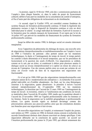— 18 —


         – le premier, signé le 10 février 1969, crée des « commissions paritaires de
l’emploi » dans chaque branche, et, dans le cadre du projet de licenciement
collectif, définit d’une part les modalités de la consultation du comité d’entreprise,
et fixe d’autre part des obligations de reclassement ou de réembauche.

         – le second, signé le 9 juillet 1970, est considéré comme fondateur du
système français de formation professionnelle continue. Il fonde la légitimité des
partenaires sociaux à régir le dispositif de formation continue et crée un droit
individuel pour le salarié : le congé individuel de formation. Il prévoit le recours à
la formation pour les salariés menacés de licenciement. Il est repris par la loi du
16 juillet 1971 qui prévoit les modalités de financement du système de formation
professionnelle continue.

       Jusqu’au début des années 1980, le dialogue social est ensuite clairement
marginalisé.

        Avec l’apparition du phénomène de chômage de masse, une nouvelle série
de négociations interprofessionnelles et multidimensionnelles sur l’emploi s’ouvre
en 1984 à l’initiative du patronat : elles portent autant sur les mutations
technologiques, la durée et l’aménagement du temps de travail, le temps partiel,
les contrats à durée déterminée et le travail temporaire, que sur les procédures de
licenciement et la question des seuils d’effectifs. Ces négociations se soldent,
comme on le sait, par un échec, et conduisent à obérer pour plusieurs années le
dialogue social au niveau interprofessionnel et à opérer un retour de celui-ci au
niveau de l’entreprise. Une des raisons parfois mise en avant par certains de cet
échec est d’avoir voulu de faire de la négociation une négociation non
fractionnable.

        Ce n’est qu’en 1988-1989 que des négociations interprofessionnelles sont
relancées autour de la « modernisation des entreprises » ; la recherche d’un accord
global indivisible est d’emblée abandonnée. Au final, sur les cinq thématiques
soumises à la négociation, quatre aboutissent : la première à travers l’accord
national interprofessionnel du 23 septembre 1988 sur les mutations
technologiques, la deuxième par l’accord du 21 mars 1989 sur l’aménagement du
temps de travail ; la troisième, relative à l’amélioration des conditions de travail,
se matérialise dans l’accord du 20 octobre 1989, tandis que la quatrième aboutit à
l’accord du 23 novembre 1989 sur l’égalité professionnelle entre les hommes et
les femmes. Seule la négociation sur la mobilité géographique et professionnelle
échoue. Les quatre accords signés se donnent davantage comme des
préconisations adressées aux pouvoirs publics ainsi que des orientations données
aux branches pour une négociation à leur niveau.

         De nouvelles négociations sur l’emploi, et notamment l’emploi des jeunes,
sont initiées en 1995 : comme en 1988, la formule retenu consiste à rechercher des
accords formellement distincts dont chacun couvrirait un champ spécifique. Cette
négociation débouche sur la conclusion de quatre accords : un accord sur
l’insertion professionnelle des jeunes le 23 juin 1995, qui obtient notamment des
 