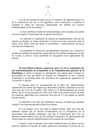 — 180 —


                                            *
                                        *       *

       Lors de son examen du projet de loi, à l’initiative du rapporteur pour avis
de la commission des lois et du rapporteur, votre commission a amélioré et
complété le statut des nouveaux représentants des salariés aux conseils
d’administration et de surveillance :

        – en leur conférant le statut de salariés protégés, dont la rupture du contrat
de travail requiert l’autorisation de l’inspection du travail ;

        – en imposant à l’employeur de donner aux administrateurs élus par les
salariés ou désignés le temps nécessaire à l’exercice de leurs fonctions, dans la
limite d’une durée fixée par décret et permettant à l’administrateur d’exercer
utilement sa compétence ;

         – en actualisant le champ des incompatibilités statutaires, en y incluant le
mandat de membre des institutions représentatives de sociétés européennes, du fait
de l’octroi à celles-ci d’une possibilité de désignation d’un représentant des
salariés.

                                            *

        M. Jean-Michel Clément, rapporteur pour avis de la commission des
lois constitutionnelles, de la législation et de l’administration générale de la
République. L’article 5 consacre la participation des salariés dans l’organe de
gouvernance de tête qui définit la stratégie de l’entreprise. Il vise à donner
consistance à un principe dont sont convenues les organisations signataires de
l’accord du 11 janvier.

        Il consacre aussi un accroissement de la place des administrateurs
représentant les salariés par rapport aux dispositifs existants, notamment ceux qui
sont issus de la loi du 26 juillet 1983 relative à la démocratisation du secteur
public, des lois de privatisation de 1986 et de 1993 et de certains articles du code
de commerce applicables aux entreprises dont plus de 3 % du capital est détenu
par des salariés.

        Le dispositif n’est donc pas totalement nouveau, d’autant que certaines
sociétés l’ont expressément prévu dans leurs statuts.

         Il a été évoqué, on le sait, dans le rapport Gallois, mais aussi lors des
auditions menées par la mission d’information sur la transparence de la
gouvernance des grandes entreprises, crée par la Commission des Lois, où
plusieurs grands patrons nous ont dit souhaiter la présence de représentants des
salariés dans les conseils d’administration et les conseils de surveillance.

       L’article 5 pose le principe d’un statut d’administrateur de plein exercice
pour les salariés et l’assortit de règles protectrices permettant l’exercice de ces
 