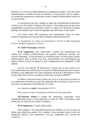 — 181 —


fonctions. La voix de ces administrateurs est juridiquement égale à celle des autres
administrateurs en matière de prise de décision, et leurs devoirs sont les mêmes.
Le souhait des organisations syndicales est que le statut d’administrateur salarié ne
soit pas hybride.

        La commission des lois a adopté ce matin des amendements de précision
et émis un avis favorable à l’adoption de l’article 5. Nous déposerons de nouveaux
amendements de précision concernant l’entrée en vigueur du dispositif en séance
publique, de manière que le texte soit appliqué sans équivoque et sans retard.

      Cela étant, seules 200 entreprises sont actuellement visées. Je pense
comme le rapporteur qu’il est possible d’élargir le champ du dispositif.

       La Commission est saisie de l’amendement AS 133 de Mme Jacqueline
Fraysse, tendant à supprimer l’article 5.

        M. André Chassaigne. Défendu.

         M. le rapporteur. Avis défavorable. L’entrée des représentants des
salariés aux conseils d’administration des grandes entreprises constitue une
avancée importante. À titre personnel, je souhaiterais que l’on aille jusqu’à quatre
administrateurs dans la limite d’un tiers, conformément aux préconisations du
rapport Gallois, et que l’on abaisse le seuil d’application de ce dispositif à 1 000
salariés.

       Lors de son audition, M. Bernasconi a estimé que le texte actuel, avec
deux représentants des salariés pour les conseils d’administration de plus de douze
membres et une application aux seules entreprises de plus de 5 000 salariés, n’était
qu’une étape. Pour une fois, je propose d’aller plus vite que le MEDEF !

        Le débat se poursuivra dans l’hémicycle car je n’ai pas encore recueilli un
avis entièrement favorable de la part des signataires de l’accord du 11 janvier et ne
puis donc vous présenter d’amendement en ce sens.

        La Commission rejette l’amendement AS 133.

        Elle examine ensuite l’amendement AS 99 de M. Christian Hutin.

        M. Christian Hutin. Le champ des entreprises concernées serait
considérablement élargi si nous abaissions le seuil de 5 000 à 50 salariés, seuil
retenu pour la création d’un comité d’entreprise.

        M. le rapporteur. À regret, défavorable.

        Cher collègue, votre amendement pèche par ambition, ce qui n’est pas un
défaut mais plutôt une qualité. Si je souhaite, à titre personnel, que le seuil soit
rapidement abaissé, votre proposition n’est pas compatible avec l’accord du
11 janvier.
 