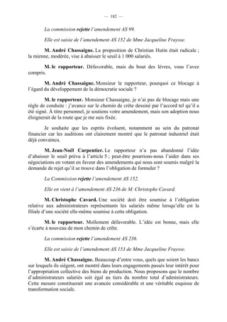 — 182 —


       La commission rejette l’amendement AS 99.

       Elle est saisie de l’amendement AS 152 de Mme Jacqueline Fraysse.

       M. André Chassaigne. La proposition de Christian Hutin était radicale ;
la mienne, modérée, vise à abaisser le seuil à 1 000 salariés.

       M. le rapporteur. Défavorable, mais du bout des lèvres, vous l’avez
compris.

        M. André Chassaigne. Monsieur le rapporteur, pourquoi ce blocage à
l’égard du développement de la démocratie sociale ?

        M. le rapporteur. Monsieur Chassaigne, je n’ai pas de blocage mais une
règle de conduite : j’avance sur le chemin de crête dessiné par l’accord tel qu’il a
été signé. À titre personnel, je soutiens votre amendement, mais son adoption nous
éloignerait de la route que je me suis fixée.

        Je souhaite que les esprits évoluent, notamment au sein du patronat
financier car les auditions ont clairement montré que le patronat industriel était
déjà convaincu.

        M. Jean-Noël Carpentier. Le rapporteur n’a pas abandonné l’idée
d’abaisser le seuil prévu à l’article 5 ; peut-être pourrions-nous l’aider dans ses
négociations en votant en faveur des amendements qui nous sont soumis malgré la
demande de rejet qu’il se trouve dans l’obligation de formuler ?

       La Commission rejette l’amendement AS 152.

       Elle en vient à l’amendement AS 236 de M. Christophe Cavard.

         M. Christophe Cavard. Une société doit être soumise à l’obligation
relative aux administrateurs représentants les salariés même lorsqu’elle est la
filiale d’une société elle-même soumise à cette obligation.

        M. le rapporteur. Mollement défavorable. L’idée est bonne, mais elle
s’écarte à nouveau de mon chemin de crête.

       La commission rejette l’amendement AS 236.

       Elle est saisie de l’amendement AS 153 de Mme Jacqueline Fraysse.

        M. André Chassaigne. Beaucoup d’entre vous, quels que soient les bancs
sur lesquels ils siègent, ont montré dans leurs engagements passés leur intérêt pour
l’appropriation collective des biens de production. Nous proposons que le nombre
d’administrateurs salariés soit égal au tiers du nombre total d’administrateurs.
Cette mesure constituerait une avancée considérable et une véritable esquisse de
transformation sociale.
 