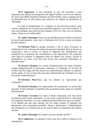 — 183 —


        M. le rapporteur. À titre personnel, je suis très favorable à cette
disposition qui reprend une proposition du rapport Gallois. Lors de son audition,
M. Jean-Louis Beffa, président d’honneur de Saint-Gobain, nous a expliqué qu’un
tel dispositif joue un rôle majeur pour préserver les emplois de production en
Allemagne.

         Le sujet est fondamental, il y a urgence, et nous devrions avancer, mais
certains signataires de l’accord sont résolument opposés à une telle évolution. Il
nous reste quelques jours pour les faire changer d’avis. En l’état, avec un immense
regret, j’émets un avis défavorable.

        M. André Chassaigne. Nous n’avons décidément pas la même conception
du travail parlementaire : pour moi, le Parlement écrit la loi, et nous ne sommes
pas des copistes !

         M. Christian Paul. Le groupe socialiste a fait le choix d’avancer en
améliorant le texte à chacune des étapes du processus législatif. Nous le faisons en
commission ; nous le ferons en séance en déposant des amendements qui
résulteront de la poursuite des consultations et des négociations. En respectant
cette ligne de conduite, le rapporteur mène les débats avec sérieux, loyauté et
transparence. La messe n’est donc pas encore dite, monsieur Chassaigne, ne
désespérez pas !

        M. Gérard Cherpion. Un conseil d’administration de douze membres
compte obligatoirement six personnes extérieures à l’entreprise. Si un tiers du
nombre total des sièges doit être réservé aux administrateurs salariés, ces derniers
seront quatre, et vous n’aurez plus que deux représentants de l’entreprise au sein
du conseil d’administration !

        M. Christian     Paul. Parce    que   les   salariés   ne   représentent   pas
l’entreprise ?

        M. Gérard Cherpion. Les représentants des actionnaires ne seront plus
que deux. Il faut maintenir un équilibre dans un premier temps, quitte à le moduler
ultérieurement.

        M. Francis Vercamer. Les idées d’André Chassaigne sont sans doute
excellentes pour le parti communiste ; je suis moins certain qu’elles le soient pour
les entreprises françaises. Les sites industriels quittent déjà notre pays en nombre ;
il ne faudrait pas que nous fassions fuir les sièges sociaux en adoptant des
dispositions sans concertation préalable. Allons-y doucement ! L’administration
des entreprises ne se réforme pas sur un coin de table en commission des affaires
sociales.

        M. André Chassaigne. M. Gallois n’est pas membre du PCF !

      M. le rapporteur. La question n’arrive pas sur la table au détour de cet
amendement.
 