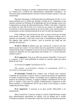 — 184 —


        Monsieur Cherpion, le nombre d’administrateurs représentant les salariés
ne s’impute pas à l’effectif des administrateurs représentant l’entreprise : ces
nouveaux sièges d’administrateurs créés par l’accord viennent s’ajouter à ceux qui
existent déjà.

         Monsieur Chassaigne, le Parlement doit jouer pleinement son rôle : je n’ai
jamais prétendu qu’il ne fallait pas amender le projet de loi. J’appartiens à une
majorité soutenant un Président de la République qui fait du dialogue social et de
la négociation un moyen du redressement du pays. Fidèle à cette ligne, j’emprunte
un chemin de crête afin d’éviter qu’à l’issue de nos travaux les signataires de
l’accord du 11 janvier puissent penser qu’ils ont été trahis. Nous aurions échoué si
les partenaires sociaux refusaient demain de revenir à la table des négociations.

        Chers collègues, nous traversons une crise, et nous n’avons pas un temps
infini devant nous. Les plus grands patrons de notre industrie estiment que la
question est essentielle, et que notre avenir dans la mondialisation dépend aussi
des rapports entre salariés et patrons : nous ne pouvons pas réagir par une
politique des petits pas.

         M. Hervé Morin. N’oublions pas que l’accord du 11 janvier doit être
décliné secteur par secteur ! Si nous allons trop loin aujourd’hui, la partie qui se
sentirait flouée risque d’empêcher la mise en œuvre de l’accord en procédant à des
manœuvres dilatoires lors des négociations par branche. Il y a encore plusieurs
marches à gravir !

        M. le rapporteur. Tout est en effet une question d’équilibre. Il reste qu’il
y a urgence, et qu’il serait préférable de monter les marches quatre par quatre
plutôt qu’une à une.

       La Commission rejette l’amendement AS 153.

       Elle examine, en présentation commune, les amendements AS 237 et
AS 238 de M. Christophe Cavard.

         M. Christophe Cavard. Nous sommes tous d’accord pour respecter
l’équilibre de l’accord du 11 janvier. Nous n’y portons pas atteinte en augmentant
le nombre d’administrateurs salariés. En attendant que le rapporteur puisse nous
proposer de meilleures solutions, je suggère d’adopter l’amendement AS 238 qui
porte ce nombre à deux pour les conseils d’administration comportant au plus
douze membres, et l’amendement AS 237 qui le porte à trois lorsque ce conseil
compte plus de douze sièges.

      M. le rapporteur. À nouveau, je ne peux qu’être défavorable à ces
amendements.

        Selon l’accord du 11 janvier, lorsque le conseil d’administration compte
deux administrateurs représentant les salariés, l’un est désigné par le comité
d’entreprise européen. En restant dans l’esprit de l’accord, nous pourrions parvenir
 