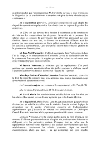 — 185 —


au même résultat que l’amendement de M. Christophe Cavard, si nous proposions
la désignation de cet administrateur « européen » en plus de deux administrateurs
« nationaux ».

        M. le rapporteur pour avis. Douze pays européens ont déjà adopté des
dispositifs assurant une représentation des salariés dans les organes de gestion des
entreprises.

        En 2009, lors des travaux de la mission d’information de la commission
des lois sur les rémunérations des dirigeants, l’évocation de la présence des
salariés dans les organes de gouvernance des entreprises provoquait des cris
d’orfraie. Quatre ans plus tard, le discours est totalement différent : tous les
patrons que nous avons entendus se disent prêts à accueillir des salariés au sein
des conseils d’administration. Cette évolution s’inscrit dans celle plus globale de
la gouvernance des entreprises.

         M. Jean-Noël Carpentier. L’idée de démocratie dans l’entreprise est dans
l’air du temps, et les amendements de Christophe Cavard ne bouleverseraient pas
la gouvernance des entreprises. Je suggère que nous les votions, ce qui aidera sans
doute le rapporteur dans ses négociations.

        M. Francis Vercamer. Je m’étonne que les représentants d’un parti
politique qui souhaite constitutionaliser dès juillet prochain le dialogue social
s’évertuent comme vous le faites à détricoter l’accord du 11 janvier.

         Mme la présidente Catherine Lemorton. Monsieur Vercamer, vous avez
le droit de penser le contraire, mais je ne crois pas que, jusqu’à maintenant, nous
ayons vraiment dénaturé cet accord.

       La Commission rejette successivement les amendements AS 237 et AS 238.

       Elle est saisie de l’amendement AS 91 de M. Hervé Morin.

         M. Hervé Morin. Les administrateurs salariés doivent tous être élus par
les salariés. Il ne saurait y avoir d’autre légitimité que celle de cette élection.

        M. le rapporteur. Défavorable. Cela dit, cet amendement qui prévoit une
élection par les salariés travaillant sur le territoire français rendrait logique la
désignation par le comité d’entreprise européen de l’administrateur
supplémentaire que j’évoquais en réponse aux amendements de Christophe
Cavard. Il semble, monsieur Morin, que nous pourrions faire cause commune.

        Monsieur Vercamer, avec le soutien parfois peiné de mon groupe, je me
contente d’affirmer que nous souhaitons aller plus loin, mais que nous le ferons en
dialoguant avec les partenaires sociaux. Convenez tout de même que la
représentation nationale serait légitime si elle décidait souverainement que trois
administrateurs représentant les salariés pourraient siéger au conseil
d’administration plutôt que deux – ce qui permettrait aux trois grandes
 