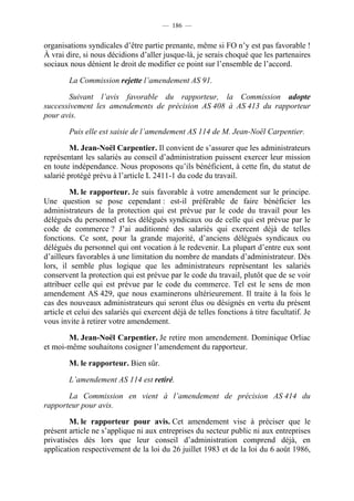 — 186 —


organisations syndicales d’être partie prenante, même si FO n’y est pas favorable !
À vrai dire, si nous décidions d’aller jusque-là, je serais choqué que les partenaires
sociaux nous dénient le droit de modifier ce point sur l’ensemble de l’accord.

        La Commission rejette l’amendement AS 91.

        Suivant l’avis favorable du rapporteur, la Commission adopte
successivement les amendements de précision AS 408 à AS 413 du rapporteur
pour avis.

        Puis elle est saisie de l’amendement AS 114 de M. Jean-Noël Carpentier.

         M. Jean-Noël Carpentier. Il convient de s’assurer que les administrateurs
représentant les salariés au conseil d’administration puissent exercer leur mission
en toute indépendance. Nous proposons qu’ils bénéficient, à cette fin, du statut de
salarié protégé prévu à l’article L 2411-1 du code du travail.

         M. le rapporteur. Je suis favorable à votre amendement sur le principe.
Une question se pose cependant : est-il préférable de faire bénéficier les
administrateurs de la protection qui est prévue par le code du travail pour les
délégués du personnel et les délégués syndicaux ou de celle qui est prévue par le
code de commerce ? J’ai auditionné des salariés qui exercent déjà de telles
fonctions. Ce sont, pour la grande majorité, d’anciens délégués syndicaux ou
délégués du personnel qui ont vocation à le redevenir. La plupart d’entre eux sont
d’ailleurs favorables à une limitation du nombre de mandats d’administrateur. Dès
lors, il semble plus logique que les administrateurs représentant les salariés
conservent la protection qui est prévue par le code du travail, plutôt que de se voir
attribuer celle qui est prévue par le code du commerce. Tel est le sens de mon
amendement AS 429, que nous examinerons ultérieurement. Il traite à la fois le
cas des nouveaux administrateurs qui seront élus ou désignés en vertu du présent
article et celui des salariés qui exercent déjà de telles fonctions à titre facultatif. Je
vous invite à retirer votre amendement.

       M. Jean-Noël Carpentier. Je retire mon amendement. Dominique Orliac
et moi-même souhaitons cosigner l’amendement du rapporteur.

        M. le rapporteur. Bien sûr.

        L’amendement AS 114 est retiré.

       La Commission en vient à l’amendement de précision AS 414 du
rapporteur pour avis.

        M. le rapporteur pour avis. Cet amendement vise à préciser que le
présent article ne s’applique ni aux entreprises du secteur public ni aux entreprises
privatisées dès lors que leur conseil d’administration comprend déjà, en
application respectivement de la loi du 26 juillet 1983 et de la loi du 6 août 1986,
 